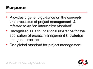 Purpose
 Provides a generic guidance on the concepts
and processes of project management &
referred to as “an informative standard”
 Recognised as a foundational reference for the
application of project management knowledge
and good practices
 One global standard for project management
 