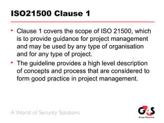 ISO21500 Clause 1
 Clause 1 covers the scope of ISO 21500, which
is to provide guidance for project management
and may be used by any type of organisation
and for any type of project.
 The guideline provides a high level description
of concepts and process that are considered to
form good practice in project management.
 