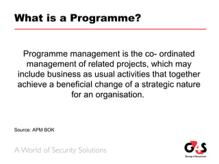 What is a Programme?
Programme management is the co- ordinated
management of related projects, which may
include business as usual activities that together
achieve a beneficial change of a strategic nature
for an organisation.
Source: APM BOK
 