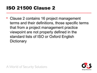 ISO 21500 Clause 2
 Clause 2 contains 16 project management
terms and their definitions, those specific terms
that from a project management practice
viewpoint are not properly defined in the
standard lists of ISO or Oxford English
Dictionary
 