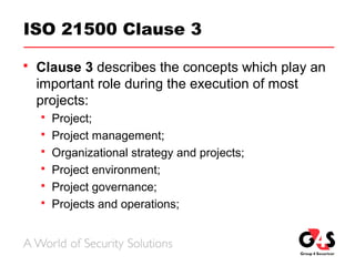 ISO 21500 Clause 3
 Clause 3 describes the concepts which play an
important role during the execution of most
projects:
 Project;
 Project management;
 Organizational strategy and projects;
 Project environment;
 Project governance;
 Projects and operations;
 