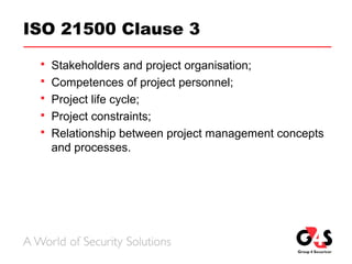 ISO 21500 Clause 3
 Stakeholders and project organisation;
 Competences of project personnel;
 Project life cycle;
 Project constraints;
 Relationship between project management concepts
and processes.
 