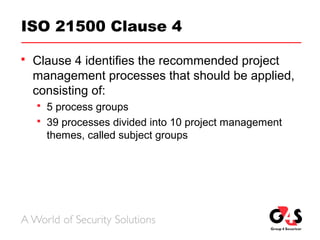 ISO 21500 Clause 4
 Clause 4 identifies the recommended project
management processes that should be applied,
consisting of:
 5 process groups
 39 processes divided into 10 project management
themes, called subject groups
 