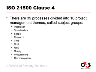 ISO 21500 Clause 4
 There are 39 processes divided into 10 project
management themes, called subject groups:
 Integration
 Stakeholders
 Scope
 Resource
 Time
 Cost
 Risk
 Quality
 Procurement
 Communication
 