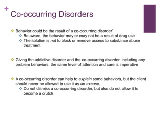 +
Co-occurring Disorders
 Behavior could be the result of a co-occurring disorder1
 Be aware, the behavior may or may not be a result of drug use
 The solution is not to block or remove access to substance abuse
treatment
 Giving the addictive disorder and the co-occurring disorder, including any
problem behaviors, the same level of attention and care is imperative
 A co-occurring disorder can help to explain some behaviors, but the client
should never be allowed to use it as an excuse.
 Do not dismiss a co-occurring disorder, but also do not allow it to
become a crutch
 