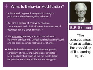+ What Is Behavior Modification?
✜ A therapeutic approach designed to change a
particular undesirable negative behavior. 1
✜ By using a system of positive or negative
consequences, an individual learns the correct set of
responses for any given stimulus. 2
✜ It is structured learning in which new skills and
behaviors are learned, undesirable habits are reduced,
and the client becomes motivated for change.
✜ Behavior Modification can not eliminate genetic,
hereditary, physical, or psychological struggles –
but it can help the individual live the most fulfilling
life possible no matter his/her current struggles.
”The
consequences
of an act affect
the probability
of it occurring
again. "
 