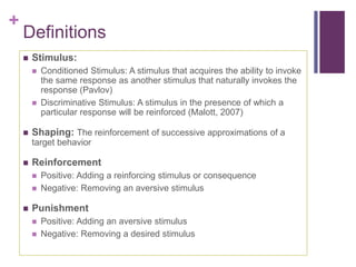 +
Definitions
 Stimulus:
 Conditioned Stimulus: A stimulus that acquires the ability to invoke
the same response as another stimulus that naturally invokes the
response (Pavlov)
 Discriminative Stimulus: A stimulus in the presence of which a
particular response will be reinforced (Malott, 2007)
 Shaping: The reinforcement of successive approximations of a
target behavior
 Reinforcement
 Positive: Adding a reinforcing stimulus or consequence
 Negative: Removing an aversive stimulus
 Punishment
 Positive: Adding an aversive stimulus
 Negative: Removing a desired stimulus
 