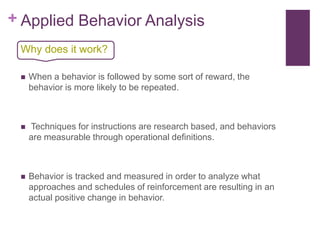 + Applied Behavior Analysis
 When a behavior is followed by some sort of reward, the
behavior is more likely to be repeated.
 Techniques for instructions are research based, and behaviors
are measurable through operational definitions.
 Behavior is tracked and measured in order to analyze what
approaches and schedules of reinforcement are resulting in an
actual positive change in behavior.
Why does it work?
 