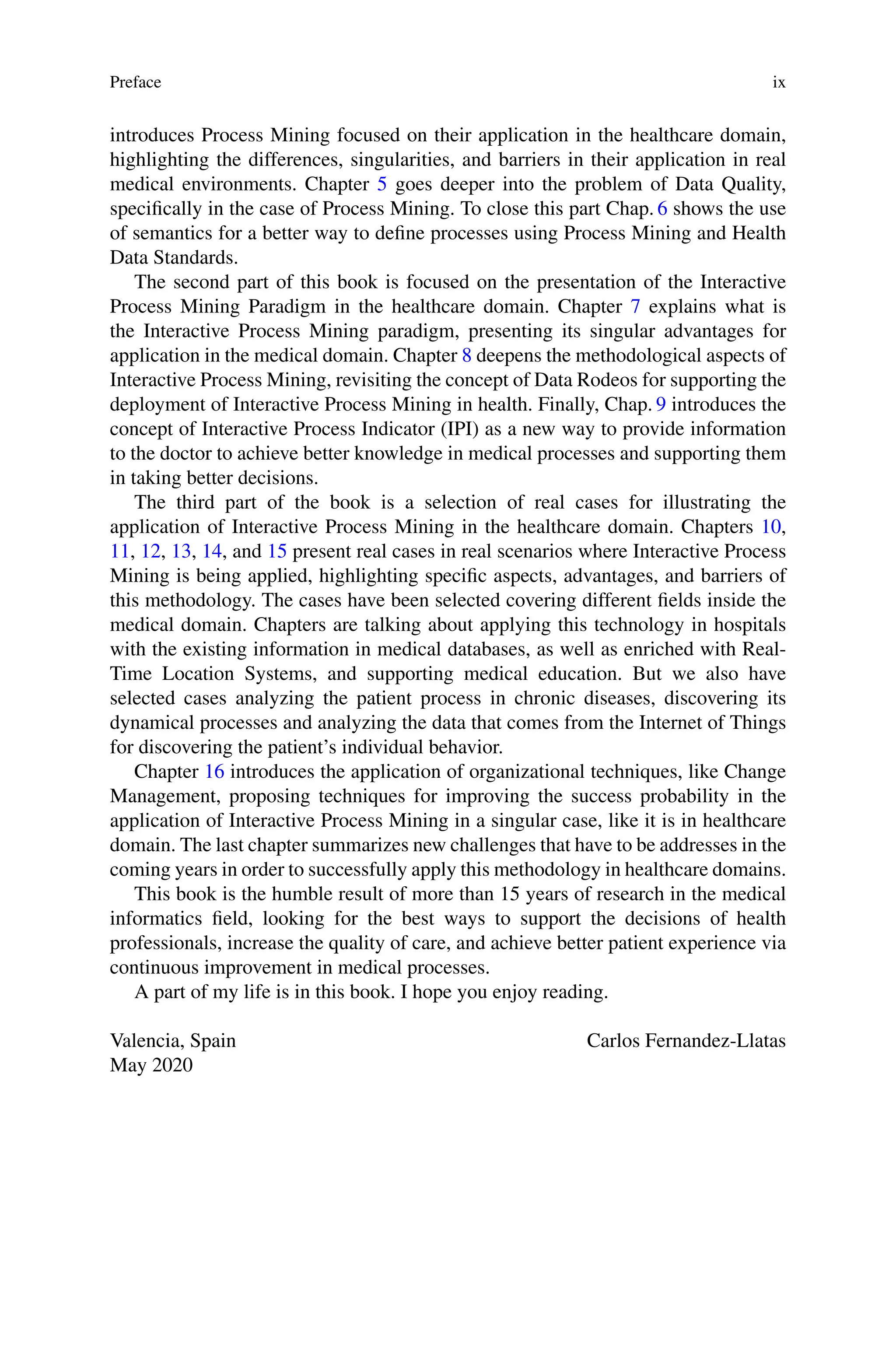 Preface ix
introduces Process Mining focused on their application in the healthcare domain,
highlighting the differences, singularities, and barriers in their application in real
medical environments. Chapter 5 goes deeper into the problem of Data Quality,
specifically in the case of Process Mining. To close this part Chap. 6 shows the use
of semantics for a better way to define processes using Process Mining and Health
Data Standards.
The second part of this book is focused on the presentation of the Interactive
Process Mining Paradigm in the healthcare domain. Chapter 7 explains what is
the Interactive Process Mining paradigm, presenting its singular advantages for
application in the medical domain. Chapter 8 deepens the methodological aspects of
Interactive Process Mining, revisiting the concept of Data Rodeos for supporting the
deployment of Interactive Process Mining in health. Finally, Chap. 9 introduces the
concept of Interactive Process Indicator (IPI) as a new way to provide information
to the doctor to achieve better knowledge in medical processes and supporting them
in taking better decisions.
The third part of the book is a selection of real cases for illustrating the
application of Interactive Process Mining in the healthcare domain. Chapters 10,
11, 12, 13, 14, and 15 present real cases in real scenarios where Interactive Process
Mining is being applied, highlighting specific aspects, advantages, and barriers of
this methodology. The cases have been selected covering different fields inside the
medical domain. Chapters are talking about applying this technology in hospitals
with the existing information in medical databases, as well as enriched with Real-
Time Location Systems, and supporting medical education. But we also have
selected cases analyzing the patient process in chronic diseases, discovering its
dynamical processes and analyzing the data that comes from the Internet of Things
for discovering the patient’s individual behavior.
Chapter 16 introduces the application of organizational techniques, like Change
Management, proposing techniques for improving the success probability in the
application of Interactive Process Mining in a singular case, like it is in healthcare
domain. The last chapter summarizes new challenges that have to be addresses in the
coming years in order to successfully apply this methodology in healthcare domains.
This book is the humble result of more than 15 years of research in the medical
informatics field, looking for the best ways to support the decisions of health
professionals, increase the quality of care, and achieve better patient experience via
continuous improvement in medical processes.
A part of my life is in this book. I hope you enjoy reading.
Valencia, Spain Carlos Fernandez-Llatas
May 2020
 