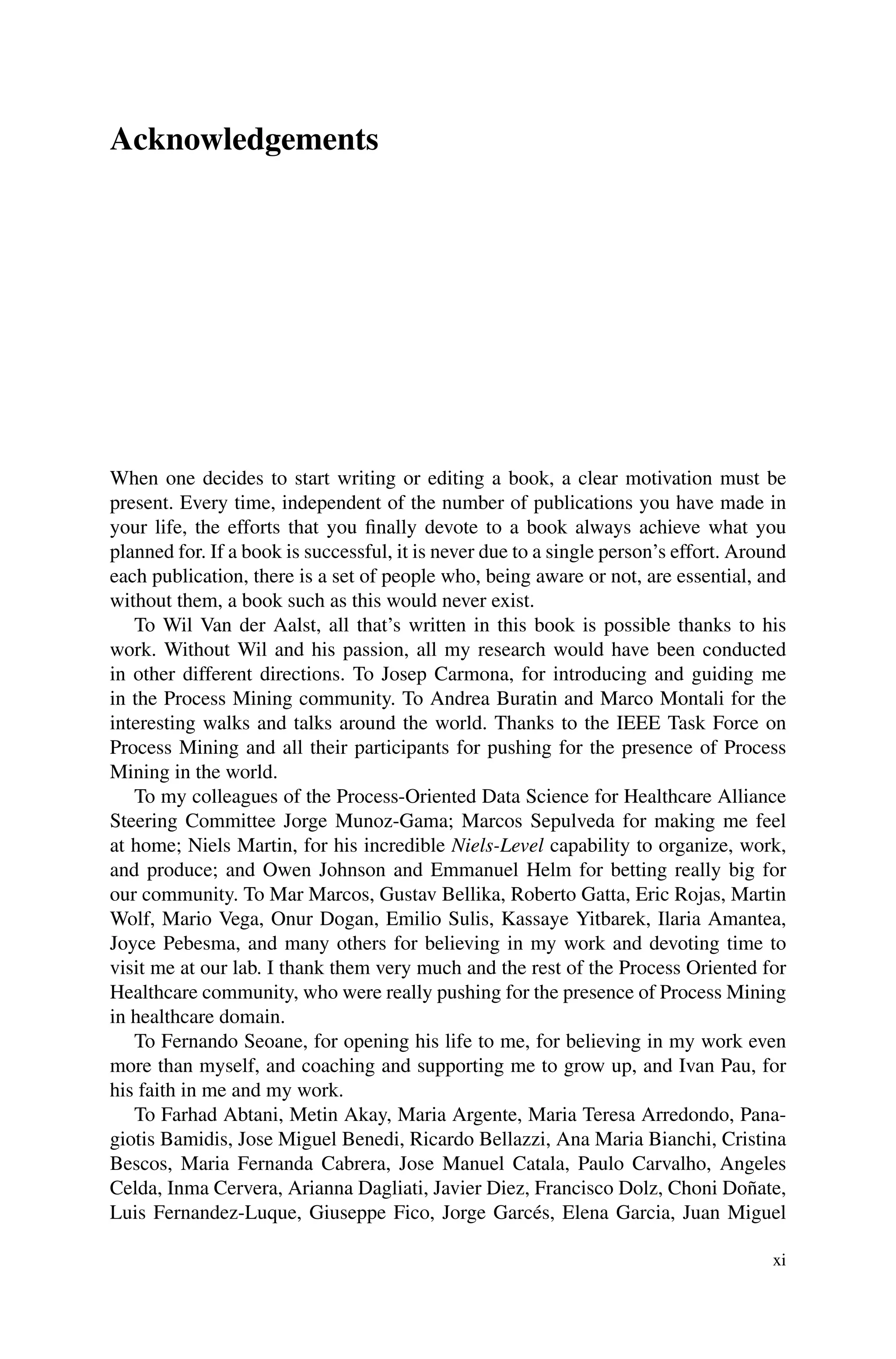 Acknowledgements
When one decides to start writing or editing a book, a clear motivation must be
present. Every time, independent of the number of publications you have made in
your life, the efforts that you finally devote to a book always achieve what you
planned for. If a book is successful, it is never due to a single person’s effort. Around
each publication, there is a set of people who, being aware or not, are essential, and
without them, a book such as this would never exist.
To Wil Van der Aalst, all that’s written in this book is possible thanks to his
work. Without Wil and his passion, all my research would have been conducted
in other different directions. To Josep Carmona, for introducing and guiding me
in the Process Mining community. To Andrea Buratin and Marco Montali for the
interesting walks and talks around the world. Thanks to the IEEE Task Force on
Process Mining and all their participants for pushing for the presence of Process
Mining in the world.
To my colleagues of the Process-Oriented Data Science for Healthcare Alliance
Steering Committee Jorge Munoz-Gama; Marcos Sepulveda for making me feel
at home; Niels Martin, for his incredible Niels-Level capability to organize, work,
and produce; and Owen Johnson and Emmanuel Helm for betting really big for
our community. To Mar Marcos, Gustav Bellika, Roberto Gatta, Eric Rojas, Martin
Wolf, Mario Vega, Onur Dogan, Emilio Sulis, Kassaye Yitbarek, Ilaria Amantea,
Joyce Pebesma, and many others for believing in my work and devoting time to
visit me at our lab. I thank them very much and the rest of the Process Oriented for
Healthcare community, who were really pushing for the presence of Process Mining
in healthcare domain.
To Fernando Seoane, for opening his life to me, for believing in my work even
more than myself, and coaching and supporting me to grow up, and Ivan Pau, for
his faith in me and my work.
To Farhad Abtani, Metin Akay, Maria Argente, Maria Teresa Arredondo, Pana-
giotis Bamidis, Jose Miguel Benedi, Ricardo Bellazzi, Ana Maria Bianchi, Cristina
Bescos, Maria Fernanda Cabrera, Jose Manuel Catala, Paulo Carvalho, Angeles
Celda, Inma Cervera, Arianna Dagliati, Javier Diez, Francisco Dolz, Choni Doñate,
Luis Fernandez-Luque, Giuseppe Fico, Jorge Garcés, Elena Garcia, Juan Miguel
xi
 
