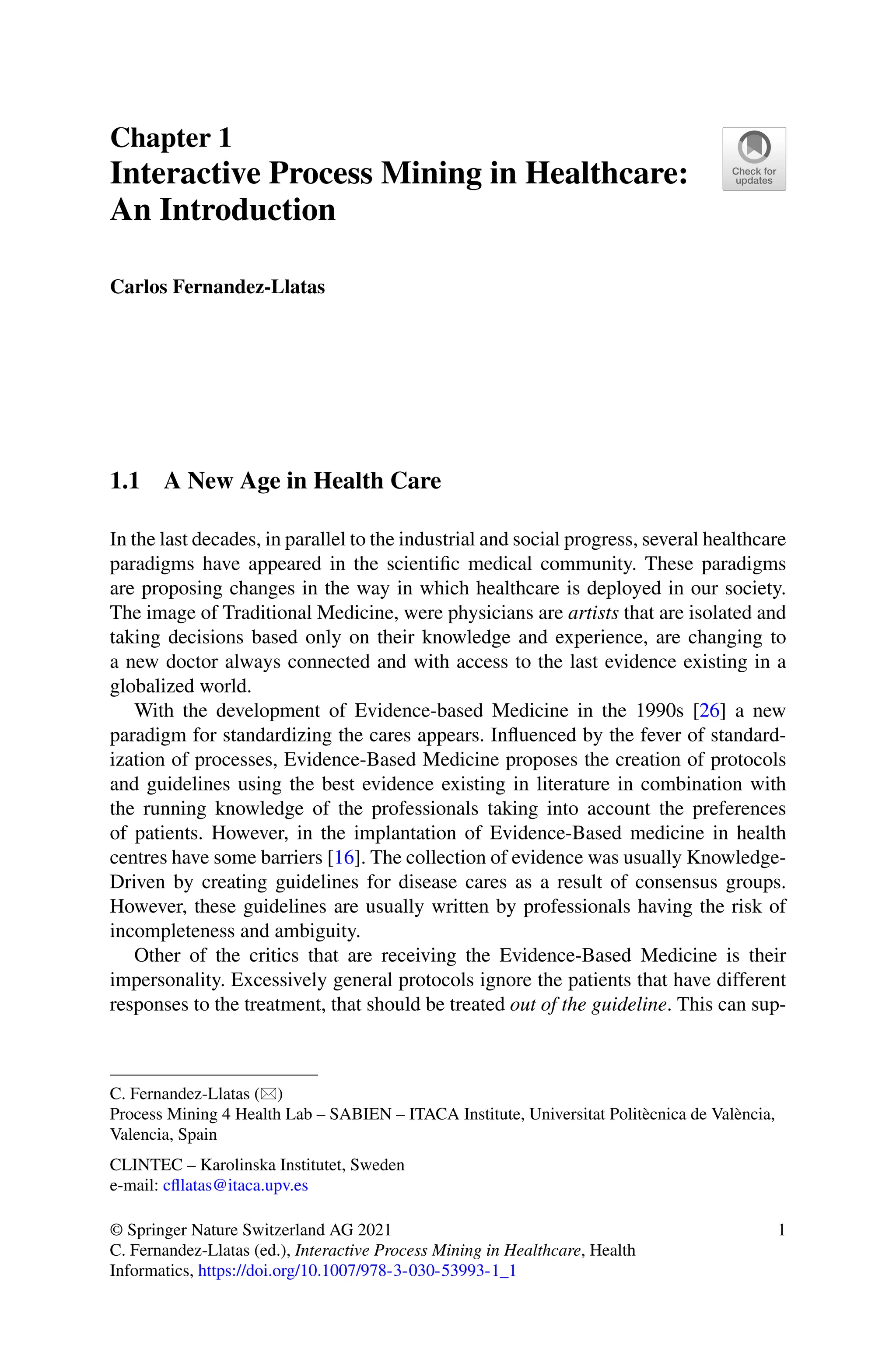Chapter 1
Interactive Process Mining in Healthcare:
An Introduction
Carlos Fernandez-Llatas
1.1 A New Age in Health Care
In the last decades, in parallel to the industrial and social progress, several healthcare
paradigms have appeared in the scientific medical community. These paradigms
are proposing changes in the way in which healthcare is deployed in our society.
The image of Traditional Medicine, were physicians are artists that are isolated and
taking decisions based only on their knowledge and experience, are changing to
a new doctor always connected and with access to the last evidence existing in a
globalized world.
With the development of Evidence-based Medicine in the 1990s [26] a new
paradigm for standardizing the cares appears. Influenced by the fever of standard-
ization of processes, Evidence-Based Medicine proposes the creation of protocols
and guidelines using the best evidence existing in literature in combination with
the running knowledge of the professionals taking into account the preferences
of patients. However, in the implantation of Evidence-Based medicine in health
centres have some barriers [16]. The collection of evidence was usually Knowledge-
Driven by creating guidelines for disease cares as a result of consensus groups.
However, these guidelines are usually written by professionals having the risk of
incompleteness and ambiguity.
Other of the critics that are receiving the Evidence-Based Medicine is their
impersonality. Excessively general protocols ignore the patients that have different
responses to the treatment, that should be treated out of the guideline. This can sup-
C. Fernandez-Llatas ()
Process Mining 4 Health Lab – SABIEN – ITACA Institute, Universitat Politècnica de València,
Valencia, Spain
CLINTEC – Karolinska Institutet, Sweden
e-mail: cfllatas@itaca.upv.es
© Springer Nature Switzerland AG 2021
C. Fernandez-Llatas (ed.), Interactive Process Mining in Healthcare, Health
Informatics, https://doi.org/10.1007/978-3-030-53993-1_1
1
 