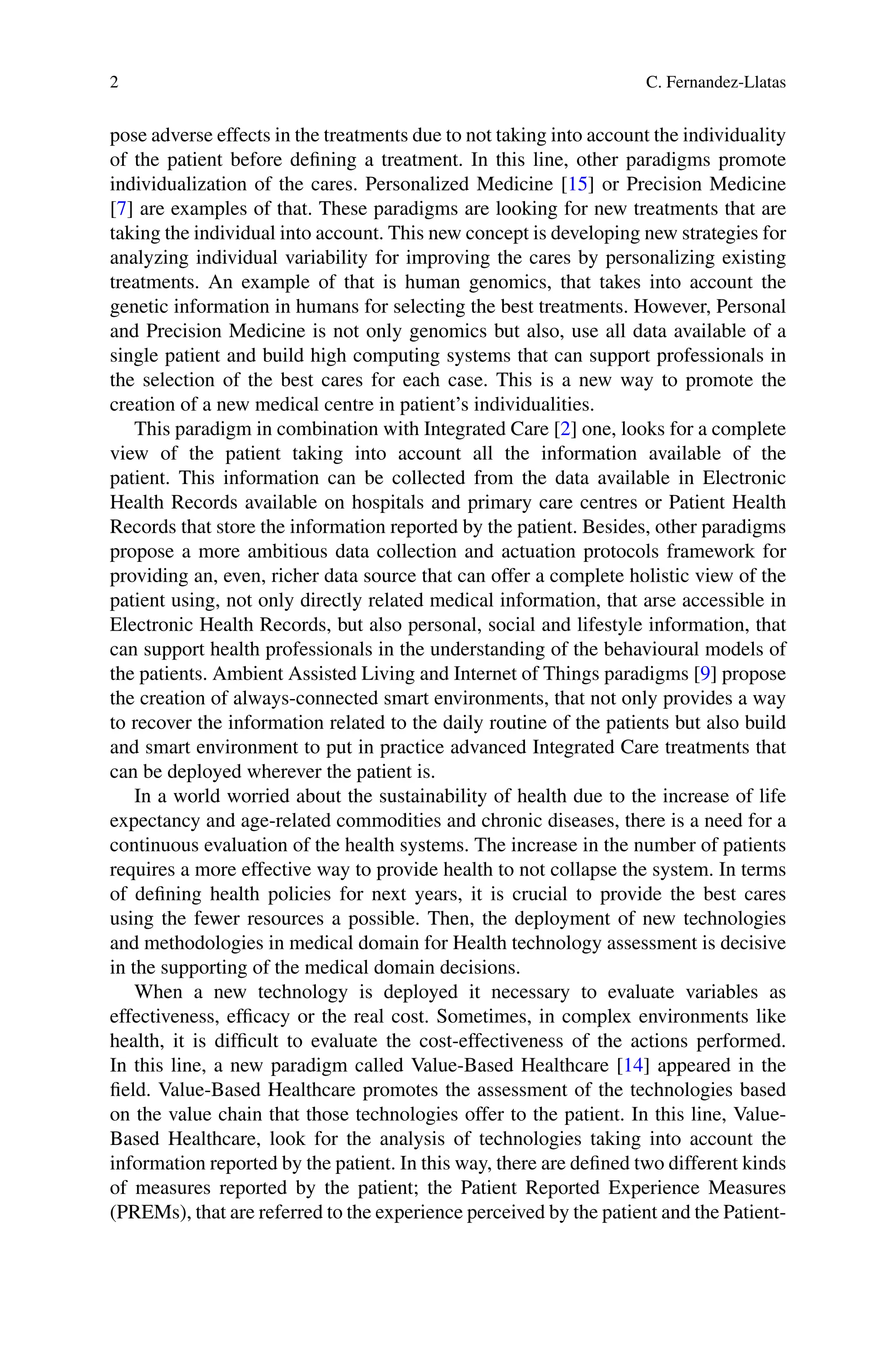 2 C. Fernandez-Llatas
pose adverse effects in the treatments due to not taking into account the individuality
of the patient before defining a treatment. In this line, other paradigms promote
individualization of the cares. Personalized Medicine [15] or Precision Medicine
[7] are examples of that. These paradigms are looking for new treatments that are
taking the individual into account. This new concept is developing new strategies for
analyzing individual variability for improving the cares by personalizing existing
treatments. An example of that is human genomics, that takes into account the
genetic information in humans for selecting the best treatments. However, Personal
and Precision Medicine is not only genomics but also, use all data available of a
single patient and build high computing systems that can support professionals in
the selection of the best cares for each case. This is a new way to promote the
creation of a new medical centre in patient’s individualities.
This paradigm in combination with Integrated Care [2] one, looks for a complete
view of the patient taking into account all the information available of the
patient. This information can be collected from the data available in Electronic
Health Records available on hospitals and primary care centres or Patient Health
Records that store the information reported by the patient. Besides, other paradigms
propose a more ambitious data collection and actuation protocols framework for
providing an, even, richer data source that can offer a complete holistic view of the
patient using, not only directly related medical information, that arse accessible in
Electronic Health Records, but also personal, social and lifestyle information, that
can support health professionals in the understanding of the behavioural models of
the patients. Ambient Assisted Living and Internet of Things paradigms [9] propose
the creation of always-connected smart environments, that not only provides a way
to recover the information related to the daily routine of the patients but also build
and smart environment to put in practice advanced Integrated Care treatments that
can be deployed wherever the patient is.
In a world worried about the sustainability of health due to the increase of life
expectancy and age-related commodities and chronic diseases, there is a need for a
continuous evaluation of the health systems. The increase in the number of patients
requires a more effective way to provide health to not collapse the system. In terms
of defining health policies for next years, it is crucial to provide the best cares
using the fewer resources a possible. Then, the deployment of new technologies
and methodologies in medical domain for Health technology assessment is decisive
in the supporting of the medical domain decisions.
When a new technology is deployed it necessary to evaluate variables as
effectiveness, efficacy or the real cost. Sometimes, in complex environments like
health, it is difficult to evaluate the cost-effectiveness of the actions performed.
In this line, a new paradigm called Value-Based Healthcare [14] appeared in the
field. Value-Based Healthcare promotes the assessment of the technologies based
on the value chain that those technologies offer to the patient. In this line, Value-
Based Healthcare, look for the analysis of technologies taking into account the
information reported by the patient. In this way, there are defined two different kinds
of measures reported by the patient; the Patient Reported Experience Measures
(PREMs), that are referred to the experience perceived by the patient and the Patient-
 