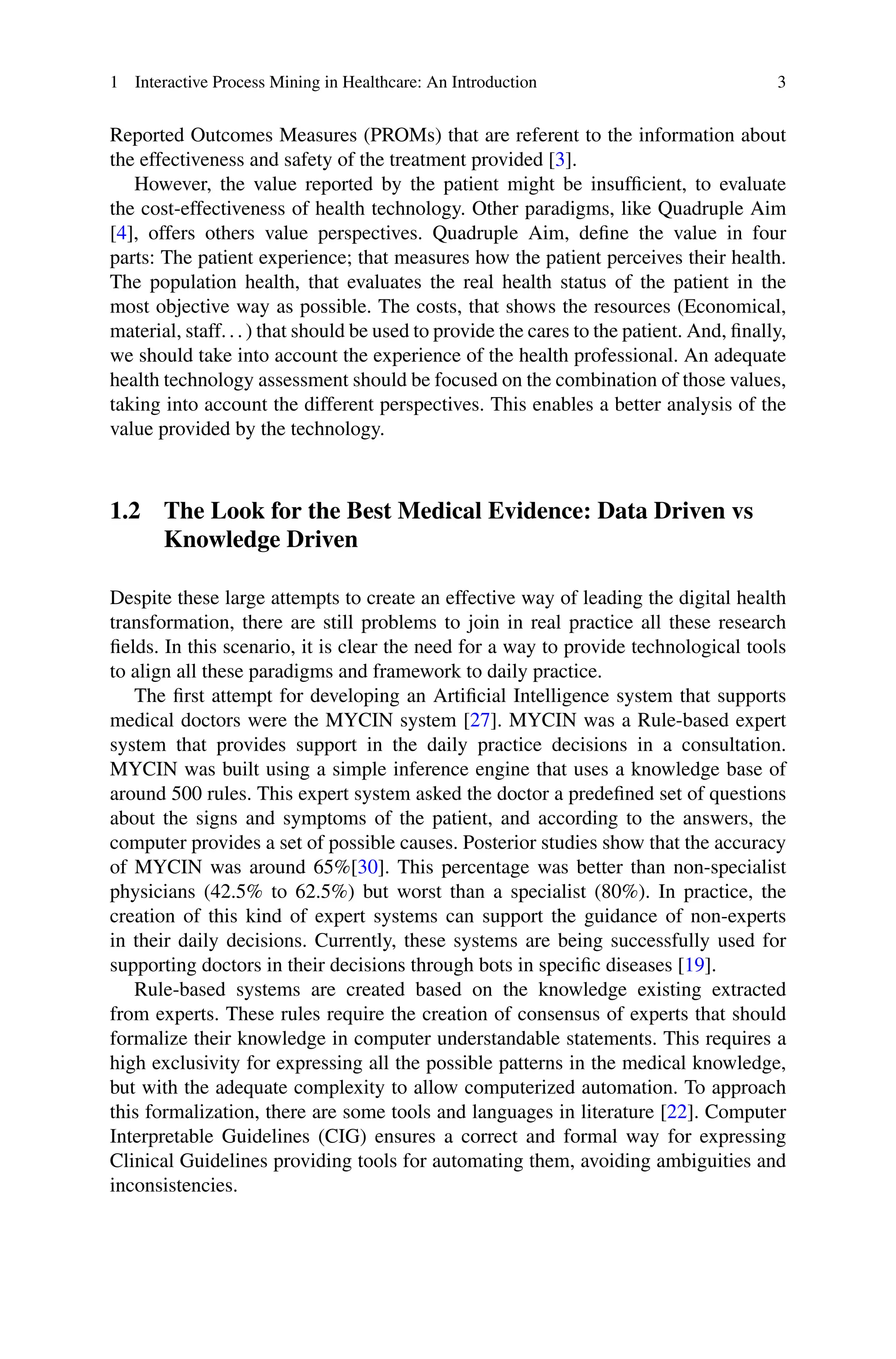 1 Interactive Process Mining in Healthcare: An Introduction 3
Reported Outcomes Measures (PROMs) that are referent to the information about
the effectiveness and safety of the treatment provided [3].
However, the value reported by the patient might be insufficient, to evaluate
the cost-effectiveness of health technology. Other paradigms, like Quadruple Aim
[4], offers others value perspectives. Quadruple Aim, define the value in four
parts: The patient experience; that measures how the patient perceives their health.
The population health, that evaluates the real health status of the patient in the
most objective way as possible. The costs, that shows the resources (Economical,
material, staff. . . ) that should be used to provide the cares to the patient. And, finally,
we should take into account the experience of the health professional. An adequate
health technology assessment should be focused on the combination of those values,
taking into account the different perspectives. This enables a better analysis of the
value provided by the technology.
1.2 The Look for the Best Medical Evidence: Data Driven vs
Knowledge Driven
Despite these large attempts to create an effective way of leading the digital health
transformation, there are still problems to join in real practice all these research
fields. In this scenario, it is clear the need for a way to provide technological tools
to align all these paradigms and framework to daily practice.
The first attempt for developing an Artificial Intelligence system that supports
medical doctors were the MYCIN system [27]. MYCIN was a Rule-based expert
system that provides support in the daily practice decisions in a consultation.
MYCIN was built using a simple inference engine that uses a knowledge base of
around 500 rules. This expert system asked the doctor a predefined set of questions
about the signs and symptoms of the patient, and according to the answers, the
computer provides a set of possible causes. Posterior studies show that the accuracy
of MYCIN was around 65%[30]. This percentage was better than non-specialist
physicians (42.5% to 62.5%) but worst than a specialist (80%). In practice, the
creation of this kind of expert systems can support the guidance of non-experts
in their daily decisions. Currently, these systems are being successfully used for
supporting doctors in their decisions through bots in specific diseases [19].
Rule-based systems are created based on the knowledge existing extracted
from experts. These rules require the creation of consensus of experts that should
formalize their knowledge in computer understandable statements. This requires a
high exclusivity for expressing all the possible patterns in the medical knowledge,
but with the adequate complexity to allow computerized automation. To approach
this formalization, there are some tools and languages in literature [22]. Computer
Interpretable Guidelines (CIG) ensures a correct and formal way for expressing
Clinical Guidelines providing tools for automating them, avoiding ambiguities and
inconsistencies.
 