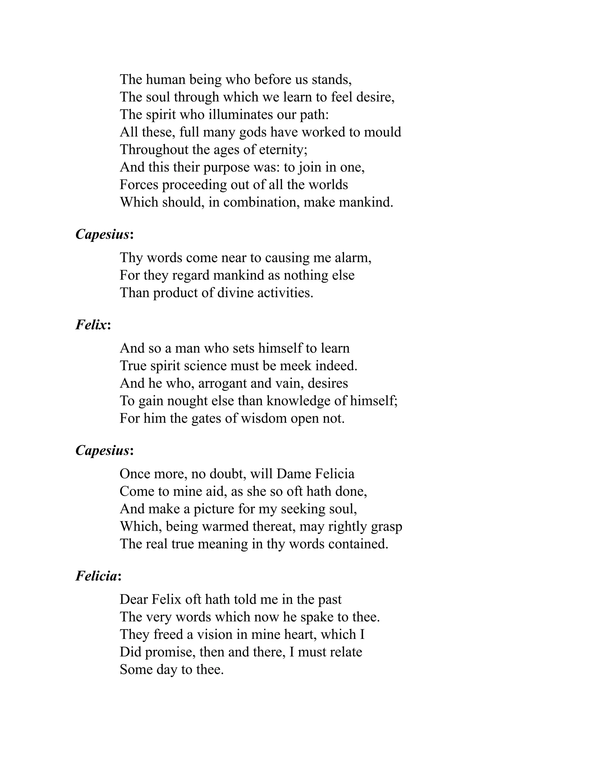 The human being who before us stands,
The soul through which we learn to feel desire,
The spirit who illuminates our path:
All these, full many gods have worked to mould
Throughout the ages of eternity;
And this their purpose was: to join in one,
Forces proceeding out of all the worlds
Which should, in combination, make mankind.
Capesius:
Thy words come near to causing me alarm,
For they regard mankind as nothing else
Than product of divine activities.
Felix:
And so a man who sets himself to learn
True spirit science must be meek indeed.
And he who, arrogant and vain, desires
To gain nought else than knowledge of himself;
For him the gates of wisdom open not.
Capesius:
Once more, no doubt, will Dame Felicia
Come to mine aid, as she so oft hath done,
And make a picture for my seeking soul,
Which, being warmed thereat, may rightly grasp
The real true meaning in thy words contained.
Felicia:
Dear Felix oft hath told me in the past
The very words which now he spake to thee.
They freed a vision in mine heart, which I
Did promise, then and there, I must relate
Some day to thee.
 