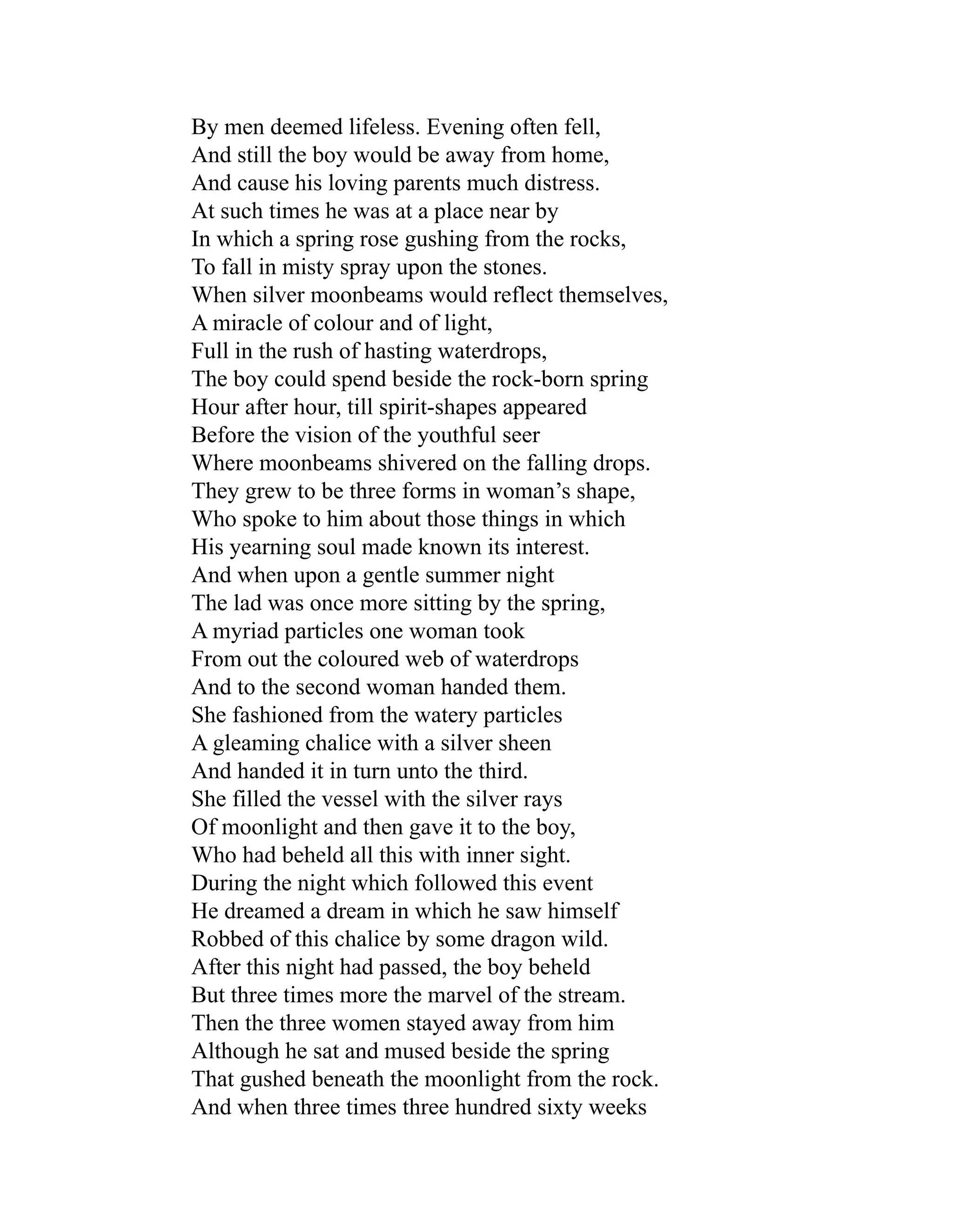 By men deemed lifeless. Evening often fell,
And still the boy would be away from home,
And cause his loving parents much distress.
At such times he was at a place near by
In which a spring rose gushing from the rocks,
To fall in misty spray upon the stones.
When silver moonbeams would reflect themselves,
A miracle of colour and of light,
Full in the rush of hasting waterdrops,
The boy could spend beside the rock-born spring
Hour after hour, till spirit-shapes appeared
Before the vision of the youthful seer
Where moonbeams shivered on the falling drops.
They grew to be three forms in woman’s shape,
Who spoke to him about those things in which
His yearning soul made known its interest.
And when upon a gentle summer night
The lad was once more sitting by the spring,
A myriad particles one woman took
From out the coloured web of waterdrops
And to the second woman handed them.
She fashioned from the watery particles
A gleaming chalice with a silver sheen
And handed it in turn unto the third.
She filled the vessel with the silver rays
Of moonlight and then gave it to the boy,
Who had beheld all this with inner sight.
During the night which followed this event
He dreamed a dream in which he saw himself
Robbed of this chalice by some dragon wild.
After this night had passed, the boy beheld
But three times more the marvel of the stream.
Then the three women stayed away from him
Although he sat and mused beside the spring
That gushed beneath the moonlight from the rock.
And when three times three hundred sixty weeks
 