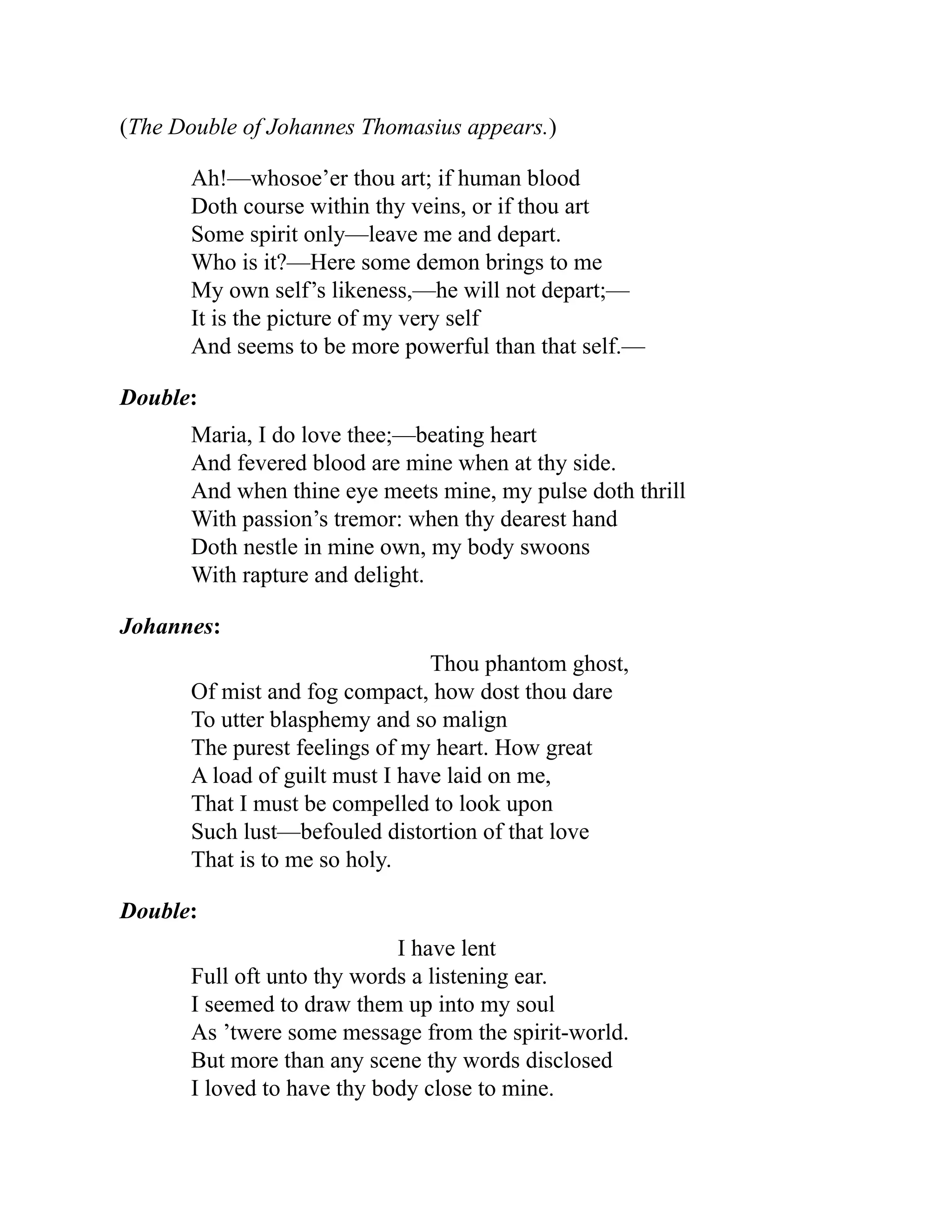 (The Double of Johannes Thomasius appears.)
Ah!—whosoe’er thou art; if human blood
Doth course within thy veins, or if thou art
Some spirit only—leave me and depart.
Who is it?—Here some demon brings to me
My own self’s likeness,—he will not depart;—
It is the picture of my very self
And seems to be more powerful than that self.—
Double:
Maria, I do love thee;—beating heart
And fevered blood are mine when at thy side.
And when thine eye meets mine, my pulse doth thrill
With passion’s tremor: when thy dearest hand
Doth nestle in mine own, my body swoons
With rapture and delight.
Johannes:
Thou phantom ghost,
Of mist and fog compact, how dost thou dare
To utter blasphemy and so malign
The purest feelings of my heart. How great
A load of guilt must I have laid on me,
That I must be compelled to look upon
Such lust—befouled distortion of that love
That is to me so holy.
Double:
I have lent
Full oft unto thy words a listening ear.
I seemed to draw them up into my soul
As ’twere some message from the spirit-world.
But more than any scene thy words disclosed
I loved to have thy body close to mine.
 
