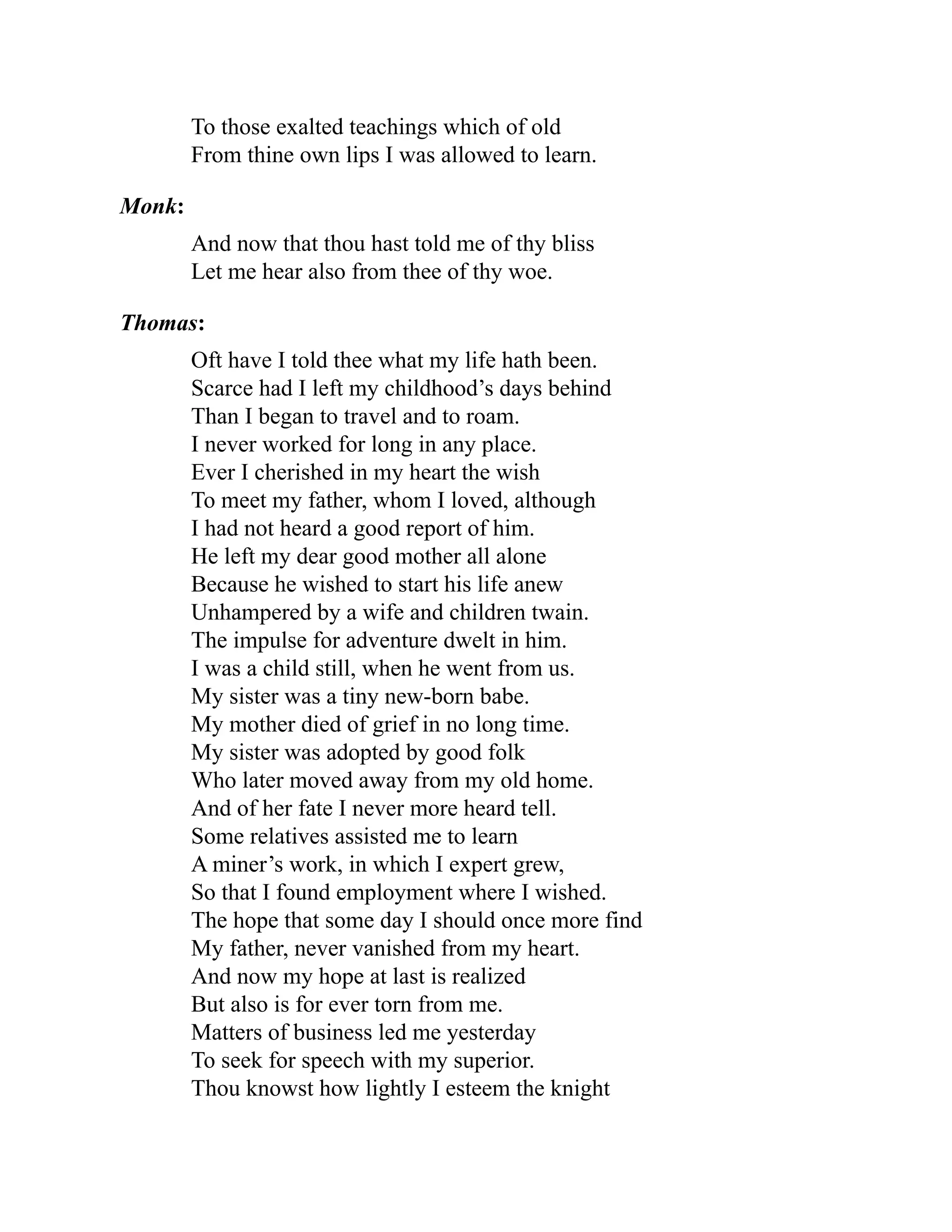 To those exalted teachings which of old
From thine own lips I was allowed to learn.
Monk:
And now that thou hast told me of thy bliss
Let me hear also from thee of thy woe.
Thomas:
Oft have I told thee what my life hath been.
Scarce had I left my childhood’s days behind
Than I began to travel and to roam.
I never worked for long in any place.
Ever I cherished in my heart the wish
To meet my father, whom I loved, although
I had not heard a good report of him.
He left my dear good mother all alone
Because he wished to start his life anew
Unhampered by a wife and children twain.
The impulse for adventure dwelt in him.
I was a child still, when he went from us.
My sister was a tiny new-born babe.
My mother died of grief in no long time.
My sister was adopted by good folk
Who later moved away from my old home.
And of her fate I never more heard tell.
Some relatives assisted me to learn
A miner’s work, in which I expert grew,
So that I found employment where I wished.
The hope that some day I should once more find
My father, never vanished from my heart.
And now my hope at last is realized
But also is for ever torn from me.
Matters of business led me yesterday
To seek for speech with my superior.
Thou knowst how lightly I esteem the knight
 