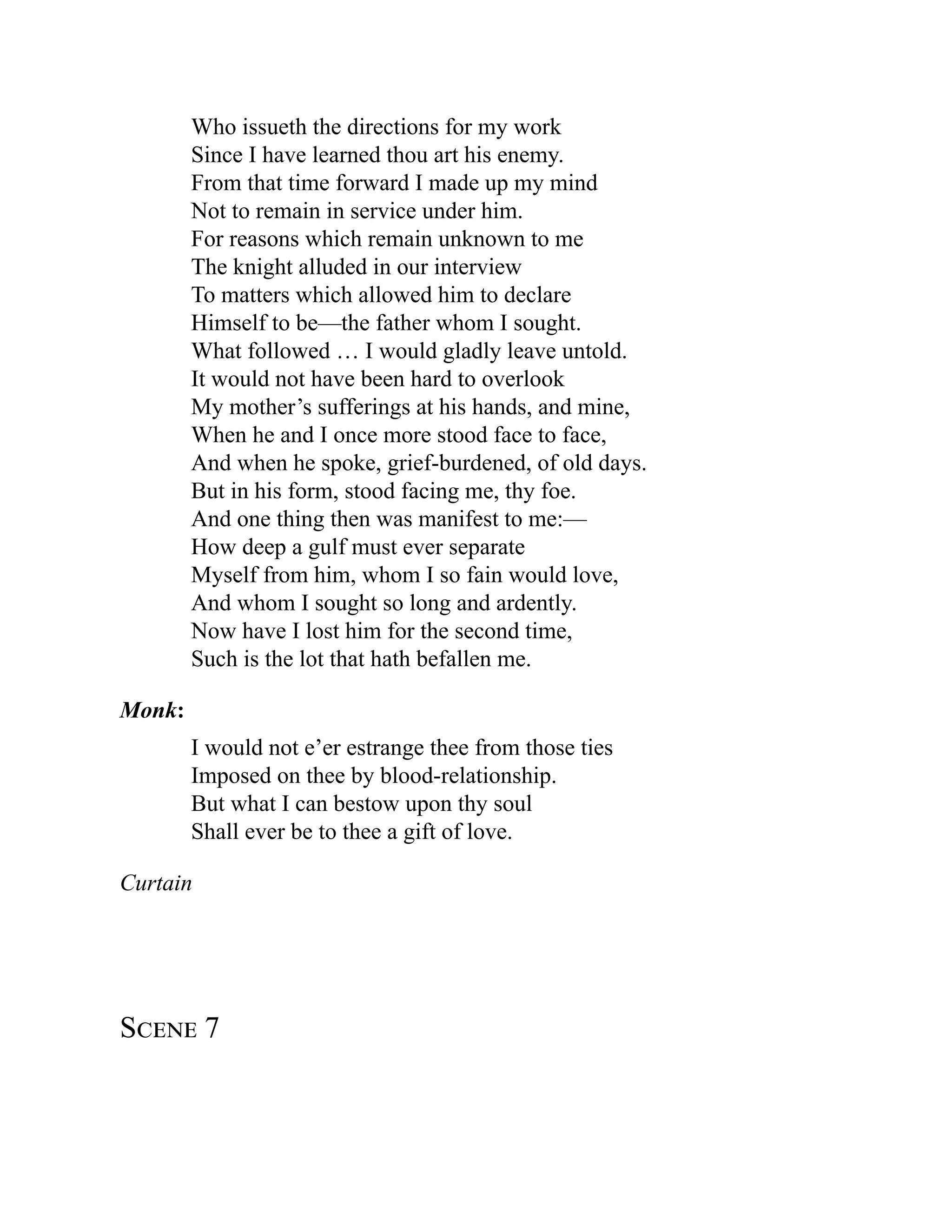 Who issueth the directions for my work
Since I have learned thou art his enemy.
From that time forward I made up my mind
Not to remain in service under him.
For reasons which remain unknown to me
The knight alluded in our interview
To matters which allowed him to declare
Himself to be—the father whom I sought.
What followed … I would gladly leave untold.
It would not have been hard to overlook
My mother’s sufferings at his hands, and mine,
When he and I once more stood face to face,
And when he spoke, grief-burdened, of old days.
But in his form, stood facing me, thy foe.
And one thing then was manifest to me:—
How deep a gulf must ever separate
Myself from him, whom I so fain would love,
And whom I sought so long and ardently.
Now have I lost him for the second time,
Such is the lot that hath befallen me.
Monk:
I would not e’er estrange thee from those ties
Imposed on thee by blood-relationship.
But what I can bestow upon thy soul
Shall ever be to thee a gift of love.
Curtain
Scene 7
 