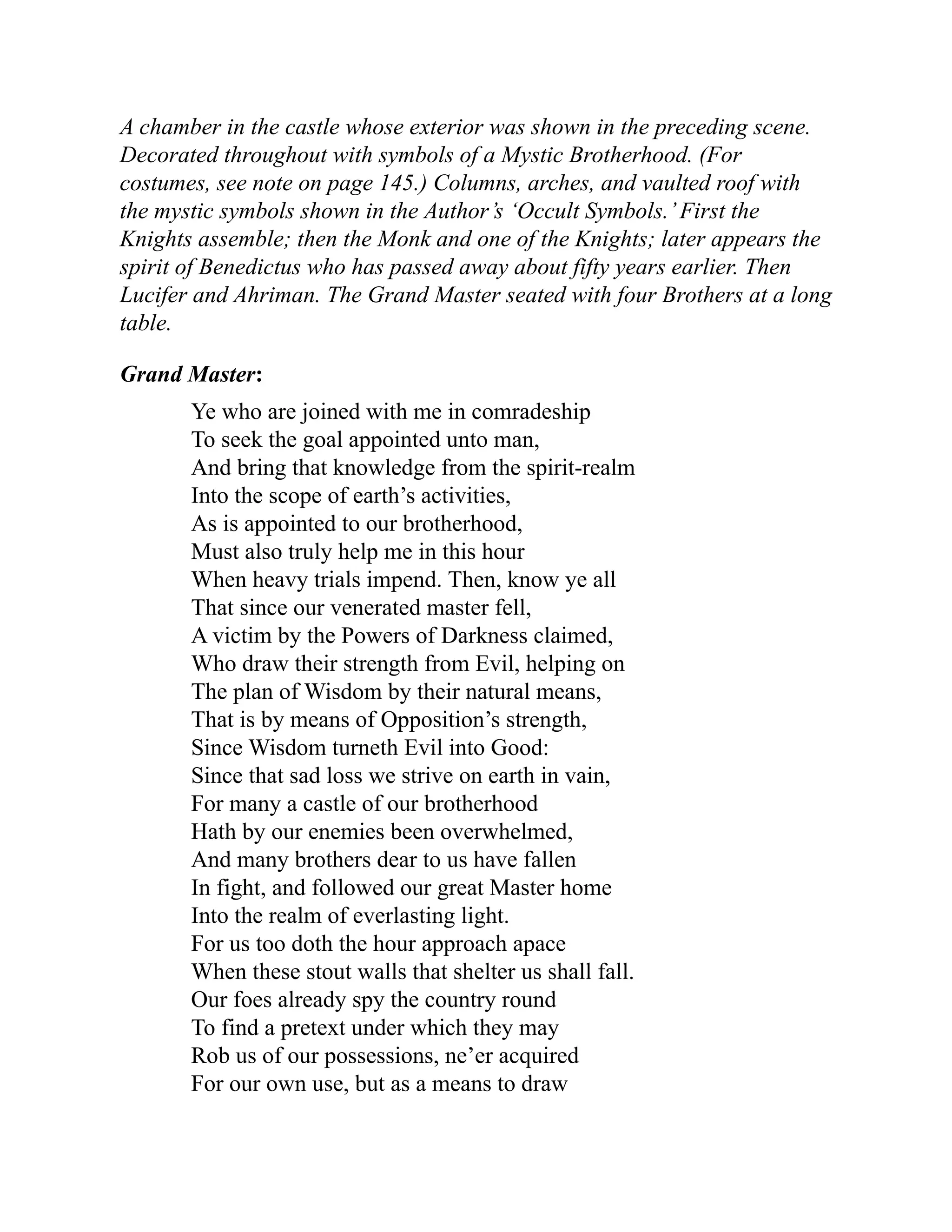 A chamber in the castle whose exterior was shown in the preceding scene.
Decorated throughout with symbols of a Mystic Brotherhood. (For
costumes, see note on page 145.) Columns, arches, and vaulted roof with
the mystic symbols shown in the Author’s ‘Occult Symbols.’First the
Knights assemble; then the Monk and one of the Knights; later appears the
spirit of Benedictus who has passed away about fifty years earlier. Then
Lucifer and Ahriman. The Grand Master seated with four Brothers at a long
table.
Grand Master:
Ye who are joined with me in comradeship
To seek the goal appointed unto man,
And bring that knowledge from the spirit-realm
Into the scope of earth’s activities,
As is appointed to our brotherhood,
Must also truly help me in this hour
When heavy trials impend. Then, know ye all
That since our venerated master fell,
A victim by the Powers of Darkness claimed,
Who draw their strength from Evil, helping on
The plan of Wisdom by their natural means,
That is by means of Opposition’s strength,
Since Wisdom turneth Evil into Good:
Since that sad loss we strive on earth in vain,
For many a castle of our brotherhood
Hath by our enemies been overwhelmed,
And many brothers dear to us have fallen
In fight, and followed our great Master home
Into the realm of everlasting light.
For us too doth the hour approach apace
When these stout walls that shelter us shall fall.
Our foes already spy the country round
To find a pretext under which they may
Rob us of our possessions, ne’er acquired
For our own use, but as a means to draw
 