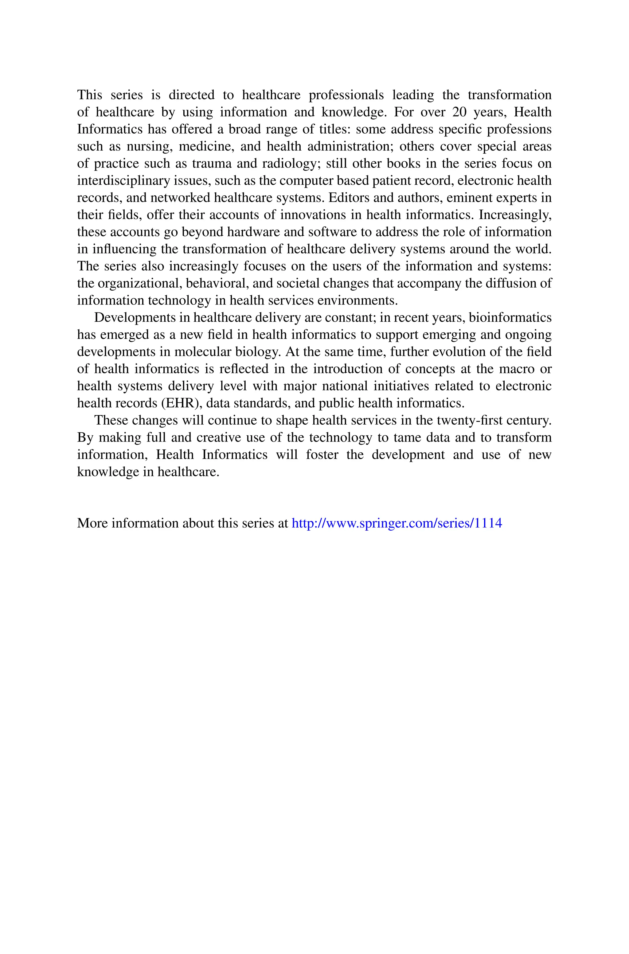 This series is directed to healthcare professionals leading the transformation
of healthcare by using information and knowledge. For over 20 years, Health
Informatics has offered a broad range of titles: some address specific professions
such as nursing, medicine, and health administration; others cover special areas
of practice such as trauma and radiology; still other books in the series focus on
interdisciplinary issues, such as the computer based patient record, electronic health
records, and networked healthcare systems. Editors and authors, eminent experts in
their fields, offer their accounts of innovations in health informatics. Increasingly,
these accounts go beyond hardware and software to address the role of information
in influencing the transformation of healthcare delivery systems around the world.
The series also increasingly focuses on the users of the information and systems:
the organizational, behavioral, and societal changes that accompany the diffusion of
information technology in health services environments.
Developments in healthcare delivery are constant; in recent years, bioinformatics
has emerged as a new field in health informatics to support emerging and ongoing
developments in molecular biology. At the same time, further evolution of the field
of health informatics is reflected in the introduction of concepts at the macro or
health systems delivery level with major national initiatives related to electronic
health records (EHR), data standards, and public health informatics.
These changes will continue to shape health services in the twenty-first century.
By making full and creative use of the technology to tame data and to transform
information, Health Informatics will foster the development and use of new
knowledge in healthcare.
More information about this series at http://www.springer.com/series/1114
 