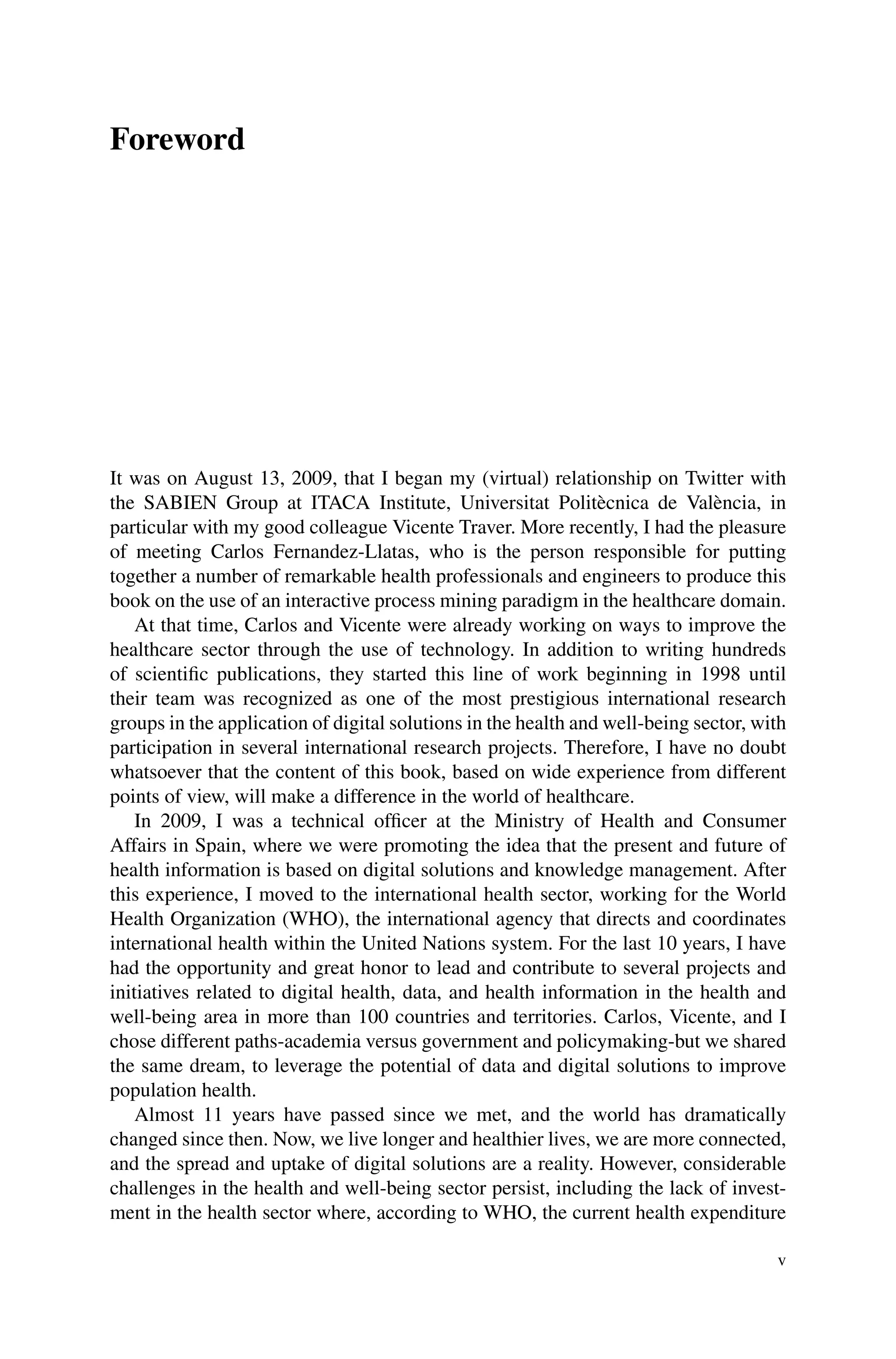 Foreword
It was on August 13, 2009, that I began my (virtual) relationship on Twitter with
the SABIEN Group at ITACA Institute, Universitat Politècnica de València, in
particular with my good colleague Vicente Traver. More recently, I had the pleasure
of meeting Carlos Fernandez-Llatas, who is the person responsible for putting
together a number of remarkable health professionals and engineers to produce this
book on the use of an interactive process mining paradigm in the healthcare domain.
At that time, Carlos and Vicente were already working on ways to improve the
healthcare sector through the use of technology. In addition to writing hundreds
of scientific publications, they started this line of work beginning in 1998 until
their team was recognized as one of the most prestigious international research
groups in the application of digital solutions in the health and well-being sector, with
participation in several international research projects. Therefore, I have no doubt
whatsoever that the content of this book, based on wide experience from different
points of view, will make a difference in the world of healthcare.
In 2009, I was a technical officer at the Ministry of Health and Consumer
Affairs in Spain, where we were promoting the idea that the present and future of
health information is based on digital solutions and knowledge management. After
this experience, I moved to the international health sector, working for the World
Health Organization (WHO), the international agency that directs and coordinates
international health within the United Nations system. For the last 10 years, I have
had the opportunity and great honor to lead and contribute to several projects and
initiatives related to digital health, data, and health information in the health and
well-being area in more than 100 countries and territories. Carlos, Vicente, and I
chose different paths-academia versus government and policymaking-but we shared
the same dream, to leverage the potential of data and digital solutions to improve
population health.
Almost 11 years have passed since we met, and the world has dramatically
changed since then. Now, we live longer and healthier lives, we are more connected,
and the spread and uptake of digital solutions are a reality. However, considerable
challenges in the health and well-being sector persist, including the lack of invest-
ment in the health sector where, according to WHO, the current health expenditure
v
 