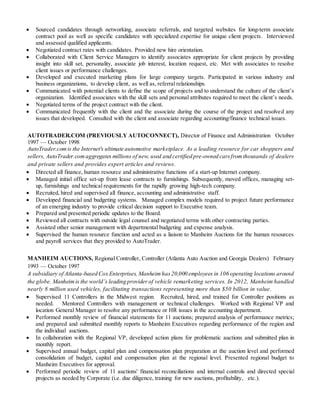  Sourced candidates through networking, associate referrals, and targeted websites for long-term associate
contract pool as well as specific candidates with specialized expertise for unique client projects. Interviewed
and assessed qualified applicants.
 Negotiated contract rates with candidates. Provided new hire orientation.
 Collaborated with Client Service Managers to identify associates appropriate for client projects by providing
insight into skill set, personality, associate job interest, location request, etc. Met with associates to resolve
client issues or performance challenges.
 Developed and executed marketing plans for large company targets. Participated in various industry and
business organizations, to develop client, as well as, referral relationships.
 Communicated with potential clients to define the scope of projects and to understand the culture of the client’s
organization. Identified associates with the skill sets and personal attributes required to meet the client’s needs.
 Negotiated terms of the project contract with the client.
 Communicated frequently with the client and the associate during the course of the project and resolved any
issues that developed. Consulted with the client and associate regarding accounting/finance technical issues.
AUTOTRADER.COM (PREVIOUSLY AUTOCONNECT), Director of Finance and Administration October
1997 — October 1998
AutoTrader.comis the Internet's ultimate automotive marketplace. As a leading resource for car shoppers and
sellers, AutoTrader.comaggregates millions of new, used and certified pre-owned carsfromthousands of dealers
and private sellers and provides expert articles and reviews.
 Directed all finance, human resource and administrative functions of a start-up Internet company.
 Managed initial office set-up from lease contracts to furnishings. Subsequently, moved offices, managing set-
up, furnishings and technical requirements for the rapidly growing high-tech company.
 Recruited, hired and supervised all finance, accounting and administrative staff.
 Developed financial and budgeting systems. Managed complex models required to project future performance
of an emerging industry to provide critical decision support to Executive team.
 Prepared and presented periodic updates to the Board.
 Reviewed all contracts with outside legal counsel and negotiated terms with other contracting parties.
 Assisted other senior management with departmental budgeting and expense analysis.
 Supervised the human resource function and acted as a liaison to Manheim Auctions for the human resources
and payroll services that they provided to AutoTrader.
MANHEIM AUCTIONS, Regional Controller, Controller (Atlanta Auto Auction and Georgia Dealers) February
1993 — October 1997
A subsidiary of Atlanta-based Cox Enterprises, Manheim has20,000 employees in 106 operating locations around
the globe. Manheimis the world’s leading provider of vehicle remarketing services. In 2012, Manheim handled
nearly 8 million used vehicles, facilitating transactions representing more than $50 billion in value.
 Supervised 11 Controllers in the Midwest region. Recruited, hired, and trained for Controller positions as
needed. Mentored Controllers with management or technical challenges. Worked with Regional VP and
location General Manager to resolve any performance or HR issues in the accounting department.
 Performed monthly review of financial statements for 11 auctions; prepared analysis of performance metrics;
and prepared and submitted monthly reports to Manheim Executives regarding performance of the region and
the individual auctions.
 In collaboration with the Regional VP, developed action plans for problematic auctions and submitted plan in
monthly report.
 Supervised annual budget, capital plan and compensation plan preparation at the auction level and performed
consolidation of budget, capital and compensation plan at the regional level. Presented regional budget to
Manheim Executives for approval.
 Performed periodic review of 11 auctions' financial reconciliations and internal controls and directed special
projects as needed by Corporate (i.e. due diligence, training for new auctions, profitability, etc.).
 