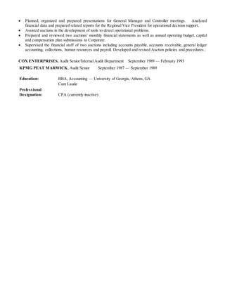  Planned, organized and prepared presentations for General Manager and Controller meetings. Analyzed
financial data and prepared related reports for the Regional Vice President for operational decision support.
 Assisted auctions in the development of tools to detect operational problems.
 Prepared and reviewed two auctions' monthly financial statements as well as annual operating budget, capital
and compensation plan submissions to Corporate.
 Supervised the financial staff of two auctions including accounts payable, accounts receivable, general ledger
accounting, collections, human resources and payroll. Developed and revised Auction policies and procedures..
COX ENTERPRISES, Audit Senior/Internal Audit Department September 1989 — February 1993
KPMG PEAT MARWICK, Audit Senior September 1987 — September 1989
Education: BBA, Accounting — University of Georgia, Athens, GA
Cum Laude
Professional
Designation: CPA (currently inactive)
 