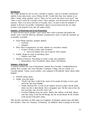 2
Introduction
Due to high demand for such an event, I decided to organize a day for Cascadia’s international
students to play indoor/arena soccer. During the fall, I would often times hear students in our
office’s lounge asking questions such as, “when can I try out for the school soccer team?” and,
“when is soccer season for Cascadia’s team?” These questions were all answered with the same
response, “there is no soccer team here at Cascadia, sorry.” In order to meet the demands of
students in the best way possible, I immediately placed a soccer-based event into my winter
iConnect event proposal as my only off campus activity.
Summary of Marketing and Event Preparations
To ensure the best success possible, I gave myself three weeks to promote and prepare this
specific event. I used the following marketing communication tactics to make the operations go
as smoothly as possible:
 Social Media (announce pertinent updates)
o Facebook
o Instagram
 Direct Mass Communication (to invite students in a convenient manner)
o iConnect Weekly (weekly email newsletter)
 Sent to all students from one iConnector (Erin Gayatri)
 Graphic Design (to create an advertising flyer)
o Software used: Paint
 Business-to-Business Networking (to secure a venue and a time/date)
o Representative from Woodinville Indoor Sports: Jeff Halstrom
Summary of the Event
10 students attended this event (6 international students from Cascadia, 3 traditional/domestic
students from cascadia, and 1 from Shoreline Community College who was a friend of a
Cascadia student). Various soccer activities were conducted at Woodinville Indoor Sports which
included:
 Full-field pickup games
 Smaller team mini games
o “World Cup”-there would be five teams of two people all trying to score a goal
and be the “last team standing”.
o Penalty Shootout-This is a one-on-one situation between a player and the goalie
where one shot is taken directly from a designated spot. The first team to have the
best score/miss ratio out of five shots wins.
o Crossbar Challenge-using the various distance line markers on the field, players
took turns trying to kick the ball through into the air and directly hit the crossbar
at the top part of the goal’s frame.
After the time reservation for field usage was completed, all attendees enjoyed pizza and drinks
from Domino’s Pizza (see “Summary of Financing” for additional detail on paying for the food)
 
