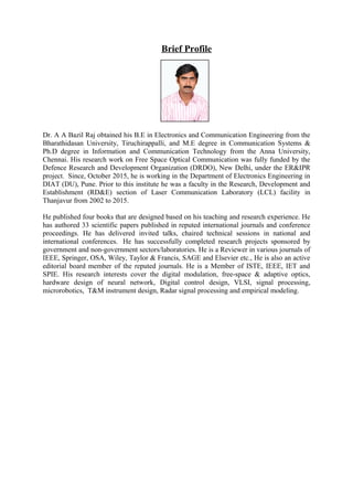 Brief Profile
Dr. A A Bazil Raj obtained his B.E in Electronics and Communication Engineering from the
Bharathidasan University, Tiruchirappalli, and M.E degree in Communication Systems &
Ph.D degree in Information and Communication Technology from the Anna University,
Chennai. His research work on Free Space Optical Communication was fully funded by the
Defence Research and Development Organization (DRDO), New Delhi, under the ER&IPR
project. Since, October 2015, he is working in the Department of Electronics Engineering in
DIAT (DU), Pune. Prior to this institute he was a faculty in the Research, Development and
Establishment (RD&E) section of Laser Communication Laboratory (LCL) facility in
Thanjavur from 2002 to 2015.
He published four books that are designed based on his teaching and research experience. He
has authored 33 scientific papers published in reputed international journals and conference
proceedings. He has delivered invited talks, chaired technical sessions in national and
international conferences. He has successfully completed research projects sponsored by
government and non-government sectors/laboratories. He is a Reviewer in various journals of
IEEE, Springer, OSA, Wiley, Taylor & Francis, SAGE and Elsevier etc., He is also an active
editorial board member of the reputed journals. He is a Member of ISTE, IEEE, IET and
SPIE. His research interests cover the digital modulation, free-space & adaptive optics,
hardware design of neural network, Digital control design, VLSI, signal processing,
microrobotics, T&M instrument design, Radar signal processing and empirical modeling.
 