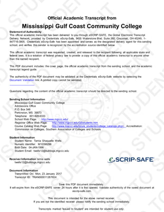 Official Academic Transcript from
Mississippi Gulf Coast Community College
Statement of Authenticity
This official academic transcript has been delivered to you through eSCRIP-SAFE, the Global Electronic Transcript
Delivery Network, provided by Credentials eScrip-Safe, 9435 Waterstone Blvd, Suite 260, Cincinnati, OH 45249, 1-
847716-3805. Credentials eScrip-Safe has been appointed and serves as the designated delivery agent for this sending
school, and verifies this sender is recognized by the accreditation source identified below
This official academic transcript was requested, created, and released to the recipient following all applicable state and
federal laws. It is a violation of federal privacy law to provide a copy of this official academic transcript to anyone other
than the named recipient.
This PDF document includes: the cover page, the official academic transcript from the sending school, and the academic
transcript legend guide.
The authenticity of the PDF document may be validated at the Credentials eScrip-Safe website by selecting the
Document Validation link. A printed copy cannot be validated.
Questions regarding the content of the official academic transcript should be directed to the sending school.
Sending School Information
Mississippi Gulf Coast Community College
Admissions Office
P.O. Box 548
Perkinston, MS 39573
Telephone: 601-928-6333
School Web Page: http://www.mgccc.edu/
Registrar Office Web Page: http://www.mgccc.edu/QSstudents.htm
Course Catalog Web Page: http://www.mgccc.edu/future_students/college_catalogs.php= Accreditation:
Commission on Colleges, Southern Association of Colleges and Schools
Student Information
Student Name: Tamia Shaquelle Wells
Numeric Identifier: M10396296
Birth Date: 04-JAN-1996
Student Email: twells12@bulldogs.mgccc.edu
Receiver Information tamia wells
twells12@bulldogs.mgccc.edu
Document Information
Transmitted On: Mon, 23 January 2017
Transcript ID: TRAN000011287654
Save this PDF document immediately.
It will expire from the eSCRIP-SAFE server 24 hours after it is first opened. Validate authenticity of the saved document at
escrip-safe.com.
This document is intended for the above named receiver.
If you are not the identified receiver please notify the sending school immediately.
Transcripts marked 'Issued to Student' are intended for student use only.
 
