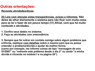 Outras orientações: Revendo atividades/dicas: (0) Leia com atenção estas transparências, avisos e informes . Não deixe de olhar diariamente o sistema para não ficar com muita coisa para se ler e fazer de em pouco tempo (!!!) Afinal, verá que há muito conteúdo e atividades.    1. Confira seus dados no sistema; 2. Faça as atividades com antecedência.   3. Sempre que for entrar em contato comigo sobre algum problema que enfrenta, explique  com detalhes  sobre o mesmo para que eu possa entender o problema/dúvida e ajudar da melhor forma. (como por exemplo, me informe coisas do tipo “mensagem de erro XYZ987” ou “enfrento este poblema desde o dia 2” ou ainda “a minha dúvida é clicando no módulo I e na página 20”) 