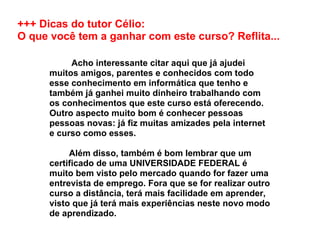 +++ Dicas do tutor Célio:  O que você tem a ganhar com este curso? Reflita...           Acho interessante citar aqui que já ajudei muitos amigos, parentes e conhecidos com todo esse conhecimento em informática que tenho e também já ganhei muito dinheiro trabalhando com os conhecimentos que este curso está oferecendo. Outro aspecto muito bom é conhecer pessoas pessoas novas: já fiz muitas amizades pela internet e curso como esses.          Além disso, também é bom lembrar que um certificado de uma UNIVERSIDADE FEDERAL é muito bem visto pelo mercado quando for fazer uma entrevista de emprego. Fora que se for realizar outro curso a distância, terá mais facilidade em aprender, visto que já terá mais experiências neste novo modo de aprendizado. 
