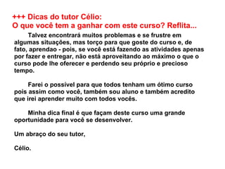 +++ Dicas do tutor Célio:  O que você tem a ganhar com este curso? Reflita...          Talvez encontrará muitos problemas e se frustre em algumas situações, mas torço para que goste do curso e, de fato, aprendao - pois, se você está fazendo as atividades apenas por fazer e entregar, não está aproveitando ao máximo o que o curso pode lhe oferecer e perdendo seu próprio e precioso tempo.          Farei o possível para que todos tenham um ótimo curso pois assim como você, também sou aluno e também acredito que irei aprender muito com todos vocês.           Minha dica final é que façam deste curso uma grande oportunidade para você se desenvolver. Um abraço do seu tutor, Célio.  