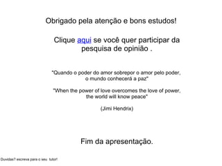 Obrigado pela atenção e bons estudos! Clique  aqui  se você quer participar da pesquisa de opinião .   "Quando o poder do amor sobrepor o amor pelo poder,  o mundo conhecerá a paz" "When the power of love overcomes the love of power, the world will know peace" (Jimi Hendrix)       Fim da apresentação. Duvidas? escreva para o seu  tutor! 