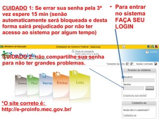 Para entrar no sistema FAÇA SEU LOGIN CUIDADO  1: Se errar sua senha pela 3ª vez espere 15 min (senão automaticamente será bloqueada e desta forma sairá prejudicado por não ter acesso ao sistema por algum tempo)       CUIDADO 2: não compartilhe sua senha para não ter grandes problemas. *O site correto é:    http://e-proinfo.mec.gov.br/ 