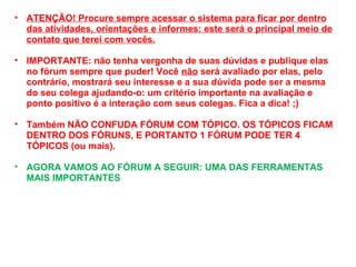 ATENÇÃO! Procure sempre acessar o sistema para ficar por dentro das atividades, orientações e informes: este será o principal meio de contato que terei com vocês. IMPORTANTE: não tenha vergonha de suas dúvidas e publique elas no fórum sempre que puder! Você  não  será avaliado por elas, pelo contrário, mostrará seu interesse e a sua dúvida pode ser a mesma do seu colega ajudando-o: um critério importante na avaliação e ponto positivo é a interação com seus colegas. Fica a dica! ;) Também NÃO CONFUDA FÓRUM COM TÓPICO. OS TÓPICOS FICAM DENTRO DOS FÓRUNS, E PORTANTO 1 FÓRUM PODE TER 4 TÓPICOS (ou mais). AGORA VAMOS AO FÓRUM A SEGUIR: UMA DAS FERRAMENTAS MAIS IMPORTANTES 
