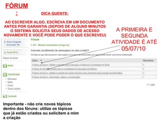 A PRIMEIRA E SEGUNDA ATIVIDADE É ATÉ 05/07/10  Importante - não crie novos tópicos dentro dos fóruns: utilize os tópicos que já estão criados ou solicitem a mim a criação DICA QUENTE:   AO ESCREVER ALGO, ESCREVA EM UM DOCUMENTO ANTES POR GARANTIA (DEPOIS DE ALGUNS MINUTOS O SISTEMA SOLICITA SEUS DADOS DE ACESSO NOVAMENTE E VOCÊ PODE PODER O QUE ESCREVEU) FÓRUM: 