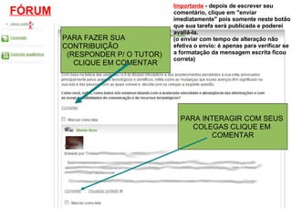 PARA FAZER SUA CONTRIBUIÇÃO (RESPONDER P/ O TUTOR)  CLIQUE EM COMENTAR PARA INTERAGIR COM SEUS  COLEGAS CLIQUE EM  COMENTAR FÓRUM: Importante  - depois de escrever seu comentário, clique em "enviar imediatamente" pois somente neste botão que sua tarefa será publicada e poderei avaliá-la. (o enviar com tempo de alteração não efetiva o envio: é apenas para verificar se a formatação da mensagem escrita ficou correta) 