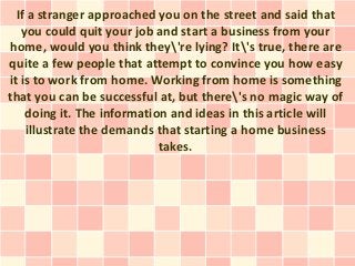 If a stranger approached you on the street and said that
   you could quit your job and start a business from your
home, would you think they're lying? It's true, there are
quite a few people that attempt to convince you how easy
it is to work from home. Working from home is something
that you can be successful at, but there's no magic way of
    doing it. The information and ideas in this article will
    illustrate the demands that starting a home business
                            takes.
 