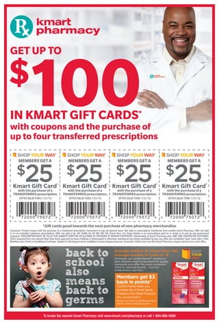 with coupons and the purchase of
up to four transferred prescriptions
IN KMART GIFT CARDS*
GET UP TO
$
100
*Gift cards good towards the next purchase of non-pharmacy merchandise
Consumer: Present coupon with the purchase of a transferred prescription. Consumers to pay all required taxes. Not valid on prescriptions transferred from another Kmart Pharmacy. Offer not valid
in LA on controlled substance prescriptions. Offer not valid in AL, AR, GUAM, NJ, NY, MA, MS, OR, Puerto Rico, U.S. Virgin Islands or on prescriptions paid for in whole or in part by any government
programs. PRESCRIPTION MUST BE FILLED FOR QUANTITY WRITTEN OR ALLOWED BY PHYSICIAN TO REDEEM CERTIFICATE. Redeemable at Kmart Pharmacy only. LIMIT ONE COUPON PER CUSTOMER.
Void if acquired from any channel other than those approved by Sears Holdings, if photocopied or otherwise reproduced and where prohibited by law; any other use constitutes fraud. Cash value 1/20¢.
Members earn Points on Qualifying Purchases. Subject to full program terms available at www.shopyourway.com. Associate: Collect and scan this Kmart Pharmacy coupon and turn in to cash ofﬁce.
Kmart Gift Card*
withthepurchaseofa
TRANSFERREDprescription.
OFFER VALID THRU 1/31/14.
Kmart Gift Card*
withthepurchaseofa
TRANSFERREDprescription.
OFFER VALID THRU 1/31/14.
Kmart Gift Card*
withthepurchase of a
TRANSFERRED prescription.
OFFER VALID THRU 1/31/14.
Kmart Gift Card*
withthepurchaseofa
TRANSFERREDprescription.
OFFER VALID THRU 1/31/14.
MEMBERSGETAMEMBERSGETAMEMBERS GETAMEMBERS GET A
$25$25$25$25
To locate the nearest Kmart Pharmacy visit www.kmart.com/pharmacy or call 1-800-866-0086
 