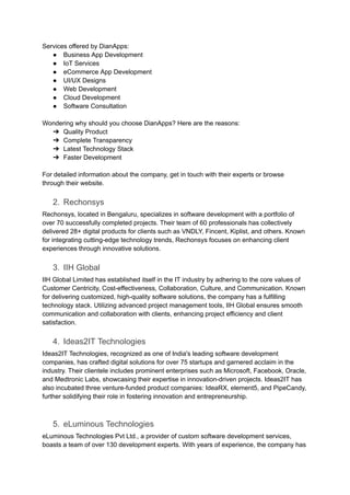 Services offered by DianApps:
● Business App Development
● IoT Services
● eCommerce App Development
● UI/UX Designs
● Web Development
● Cloud Development
● Software Consultation
Wondering why should you choose DianApps? Here are the reasons:
➔ Quality Product
➔ Complete Transparency
➔ Latest Technology Stack
➔ Faster Development
For detailed information about the company, get in touch with their experts or browse
through their website.
2. Rechonsys
Rechonsys, located in Bengaluru, specializes in software development with a portfolio of
over 70 successfully completed projects. Their team of 60 professionals has collectively
delivered 28+ digital products for clients such as VNDLY, Fincent, Kiplist, and others. Known
for integrating cutting-edge technology trends, Rechonsys focuses on enhancing client
experiences through innovative solutions.
3. IIH Global
IIH Global Limited has established itself in the IT industry by adhering to the core values of
Customer Centricity, Cost-effectiveness, Collaboration, Culture, and Communication. Known
for delivering customized, high-quality software solutions, the company has a fulfilling
technology stack. Utilizing advanced project management tools, IIH Global ensures smooth
communication and collaboration with clients, enhancing project efficiency and client
satisfaction.
4. Ideas2IT Technologies
Ideas2IT Technologies, recognized as one of India's leading software development
companies, has crafted digital solutions for over 75 startups and garnered acclaim in the
industry. Their clientele includes prominent enterprises such as Microsoft, Facebook, Oracle,
and Medtronic Labs, showcasing their expertise in innovation-driven projects. Ideas2IT has
also incubated three venture-funded product companies: IdeaRX, element5, and PipeCandy,
further solidifying their role in fostering innovation and entrepreneurship.
5. eLuminous Technologies
eLuminous Technologies Pvt Ltd., a provider of custom software development services,
boasts a team of over 130 development experts. With years of experience, the company has
 