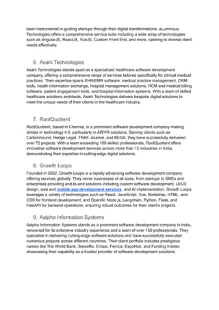 been instrumental in guiding startups through their digital transformations. eLuminous
Technologies offers a comprehensive service suite including a wide array of technologies
such as AngularJS, ReactJS, VueJS, Custom Front End, and more, catering to diverse client
needs effectively.
6. Asahi Technologies
Asahi Technologies stands apart as a specialized healthcare software development
company, offering a comprehensive range of services tailored specifically for clinical medical
practices. Their expertise spans EHR/EMR software, medical practice management, CRM
tools, health information exchange, hospital management solutions, RCM and medical billing
software, patient engagement tools, and hospital information systems. With a team of skilled
healthcare solutions architects, Asahi Technologies delivers bespoke digital solutions to
meet the unique needs of their clients in the healthcare industry.
7. RootQuotient
RootQuotient, based in Chennai, is a prominent software development company making
strides in technology 4.0, particularly in AR/VR solutions. Serving clients such as
Carbonhound, Hedge Legal, TRAF, Akamai, and McGill, they have successfully delivered
over 75 projects. With a team exceeding 100 skilled professionals, RootQuotient offers
innovative software development services across more than 12 industries in India,
demonstrating their expertise in cutting-edge digital solutions.
8. Growth Loops
Founded in 2022, Growth Loops is a rapidly advancing software development company
offering services globally. They serve businesses of all sizes, from startups to SMEs and
enterprises providing end-to-end solutions including custom software development, UI/UX
design, web and mobile app development services, and AI implementation. Growth Loops
leverages a variety of technologies such as React, JavaScript, Vue, Bootstrap, HTML, and
CSS for frontend development, and OpenAI, Node.js, Langchain, Python, Flask, and
FastAPI for backend operations, ensuring robust outcomes for their client's projects.
9. Aalpha Information Systems
Aalpha Information Systems stands as a prominent software development company in India,
renowned for its extensive industry experience and a team of over 150 professionals. They
specialize in delivering cutting-edge software solutions and have successfully executed
numerous projects across different countries. Their client portfolio includes prestigious
names like The World Bank, SwissRe, Emaar, Fernox, EspoHub, and Funding Insider,
showcasing their capability as a trusted provider of software development solutions.
 