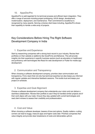 10. AppsDevPro
AppsDevPro is well-regarded for its technical prowess and efficient team integration. They
offer a range of services including project prototyping, UI/UX design, development,
modernization, deployment, and maintenance. Their commitment to excellence is
recognized by many awards. Serving a diverse client base including, AppsDevPro shows
their capability to handle a wide array of projects.
Key Considerations Before Hiring The Right Software
Development Company in India
1. Expertise and Experience
Start by researching companies with a strong track record in your industry. Review their
portfolios on their website or platforms like GoodFirms and Behance. This will provide
insights into their experience in specific business sectors (such as education or healthcare)
and proficiency with technologies like React for web development or Flutter for mobile app
development.
2. Communication and Transparency
When choosing a software development company, prioritize clear communication and
transparency. Find a team that not only has technical expertise but also keeps you informed
with regular updates and interactive feedback sessions. This builds trust and keeps your
project on schedule.
3. Expertise and Goal Alignment
Choose a software development company that understands your vision and can deliver a
seamless collaboration. Review their portfolio to see if they've handled similar projects and if
their work aligns with your style. Ensure they stay updated with current technologies and
read client reviews to assess their credibility and professionalism.
4. Cost and Value
When choosing a software developer, beware of low-cost options. Quality matters—cutting
corners can lead to buggy, insecure apps and higher costs later. Prioritize companies that
value integrity and provide clear breakdowns of costs and deliverables upfront.
 