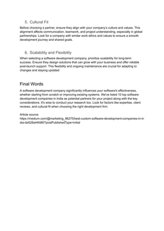 5. Cultural Fit
Before choosing a partner, ensure they align with your company’s culture and values. This
alignment affects communication, teamwork, and project understanding, especially in global
partnerships. Look for a company with similar work ethics and values to ensure a smooth
development journey and shared goals.
6. Scalability and Flexibility
When selecting a software development company, prioritize scalability for long-term
success. Ensure they design solutions that can grow with your business and offer reliable
post-launch support. This flexibility and ongoing maintenance are crucial for adapting to
changes and staying updated
Final Words
A software development company significantly influences your software's effectiveness,
whether starting from scratch or improving existing systems. We've listed 10 top software
development companies in India as potential partners for your project along with the key
considerations. It's wise to conduct your research too. Look for factors like expertise, client
reviews, and cultural fit when choosing the right development firm.
Article source:
https://medium.com/@marketing_96275/best-custom-software-development-companies-in-in
dia-da528a44fd80?postPublishedType=initial
 