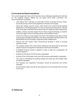  
 
9. Comments and Recommendations: 
The current assignment shows that there are many challenges regarding the LNG fuel                         
for the shipping industry. Bellow we can place some basic comments and                       
recommendations, as follows: 
­ LNG seems that it will play a crucial role in terms of energy security, mainly,                             
across SE Europe, which mainly depends on Russian natural gas; 
­ along with energy security issues, LNG shows main environmental benefits                   
especially for the shipping sector, as all core marine and inland ports (139) will                           
have to be able to provide LNG as marine fuel from 2020 and 2025 respectively; 
­ addition, Greece and Italy expect the EU Macro-regional Strategy on Adriatic                     
and Ionian region, which more likely will set strict emissions limits; 
­ The Port of Piraeus, as the largest Terminal in the Mediterranean Sea in terms                           
of Short Sea and Deep Sea services, has all the potentials to be the HUB of LNG                                 
BUNKERING across the region, supporting other satellite ports; 
­ Piraeus port will require major infrastructure facilities in order to provide                     
services to ships 
­ The analysis shows that a ship-owner shifting to LNG will exhibit an attractive                         
payback period and significant operational and financial benefits; 
­ A detailed financial model is needed in order to take into consideration all                         
financial aspects; 
­ Analysis of LNG prices VS HFO prices is requested; 
­ Analysis of the LNG supply-chain and LNG sources sustainability is requested; 
­ The costs of retrofitting the existing vessels and build new LNG fuelled ships                         
should be requested; 
­ Port licenses and regulation framework should be examined and further                   
reviewed; 
­ Environmental issues should be discussed and communicated with the local                   
community. 
 
 
 
 
 
 
 
 
10. References 
22 
 