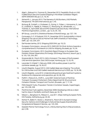  
1. Algel J., Bakosch A., Forsman B., December 2012. Feasibility Study on LNG 
Fuelled Short Sea and Coastal Shipping in the Wider Caribbean Region. 
SSPA SWEDEN AB, pp: 2, 5, 19, 34. 
2. Ashworth J., January 2012. The Genesis of LNG Bunkers, LNG Markets 
Perspective. TRI-ZEN International, pp: 7, 45. 
3. Buhaug, ​Ø​., Corbett J.J, Endresen, O., Eyring, V., Faber J., Hanayama, S., Lee, 
D., Lindstad, H., Mjelde, A., Palsson, C., Wanquing, W., Winebrake, J.J., 
Yoshida, K., April 2009. Second IMO Greenhouse Gas Study. International 
Maritime Organization, London, , pp:  6, 23, 34, 125. 
4. BP Group, June 2013, Statistical Review of World Energy,  pp: 127, 134. 
5. Consuegra, S. C. & Paalvast, M.S. M., November 2010. Sustainability in Inland 
Shipping-The use of LNG as Marine Fuel. Delft University of Technology, 
Delft,  pp: 122, 234, 237. 
6. Det Norske Veritas, 2012. Shipping 2020 DNV, pp: 18, 23. 
7. European Commission, January 2013. SWD (2013) 4 final: Actions towards a 
comprehensive EU framework on LNG for shipping, Brussels, pp: 19, 34. 
8. European Commission, 2013. Quarterly Report Energy on European Gas 
Markets: Market Observatory for Energy. DG Energy Volume 5, issue 4, pp: 5, 
8, 123, 125, 234, 267. 
9. Groenendijk W., March 2013. LNG in transport: The views of the European 
LNG terminal operators. Gas LNG Europe, Hamburg, pp: 12, 23, 45. 
10. Levander O. & Sipil​ä ​T., February 2008. LNG auxiliary power in port for 
container vessels, pp: 19, 34, 67. 
11. Lloyd​’​s Register, August 2012. LNG-fuelled deep sea shipping: The outlook 
for LNG bunker and LNG-fuelled newbuild demand up to 2025, pp: 19, 34, 89. 
12. Lloyd​’​s Register, June 2012. Understanding exhaust gas treatment systems: 
Guidance for shipowners and operators, pp: 34, 46, 234, 
13. Maffii F., Molocchi A., Chiffi C., June 2007. External Costs of Maritime 
Transport. European Parliament, Policy Department B: Structural and 
Cohesion Policies: Transport and Tourism, Brussels , pp: 7, 17, 34. 
14. MAN Diesel & Turbo, Propulsion Trends in Container Vessels, Copenhagen, 
pp: 123, 236, 238 
15. Maritime Gas Fuel Logistics, December 2008. Developing LNG as a clean 
fuel for ships in the Baltic and North Seas, pp: 34, 76. 
16. Nilsson L., Bengtsson N., P​å​lsson C., July 2011. Ships Visiting European Ports. 
IHS Fairplay, Gothenburg, pp: 34, 63. 
17. Ratner M., Belkin P., Nickol J., Woehrel S., March 2013. Europe​’​s Energy 
Security: Options and Challenges to Natural Gas Supply Diversification. 
Congressional Research Service,  pp: 123, 344.  
18. Swedish Marine Technology Forum, LNG bunkering Ship to Ship procedure, 
pp: 2, 66. 
23 
 