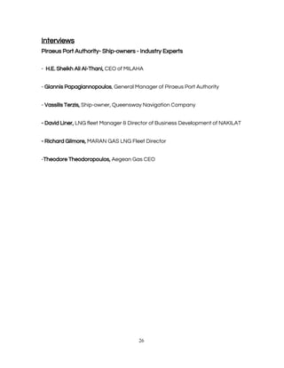  
Interviews  
Piraeus Port Authority- Ship-owners - Industry Experts 
 
-  ​H.E. Sheikh Ali Al-Thani,​ CEO of MILAHA 
 
- ​Giannis Papagiannopoulos​, General Manager of Piraeus Port Authority 
 
- ​Vassilis Terzis,​ Ship-owner, Queensway Navigation Company 
 
- David Liner,​ LNG fleet Manager & Director of Business Development of NAKILAT 
 
- Richard Gilmore,​ MARAN GAS LNG Fleet Director 
 
-​Theodore Theodoropoulos,​ Aegean Gas CEO 
 
 
 
 
 
  
   
26 
 