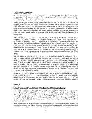  
1. Executive Summary 
The current assignment is following the new challenges for Liquefied Natural Gas                       
(LNG) in Shipping Industry as the mail fuel after the latest developments on energy                           
security along with environmental issues.  
Today is the right time for a decisive move towards the LNG as the main fuel for the                                   
shipping industry. This will serve not only the need for security of supply but also met                               
the future demand for LNG as marine fuel as expected in the forthcoming years. The                             
alternative fuel infrastructure directive 2013/0012(COD), foresees an increased use of                   
LNG for sea and inland waterborne. More specific, all core marine and inland ports                           
(139) will have to be able to provide LNG as marine fuel from 2020 and 2025                               
respectively.  
The directive 2012/33/EC mandates the use of marine fuel with max 0.1%. Sulphur in                           
EU ports and while at berth or equivalent method to achieve the required emission                           
standards. The limits for sulphur content in marine fuels in EU Member States territorial                           
Seas outside the designated Emission Control Ares (ECAs) are 3.5% from 1/1/2012 and                         
0,5% from 1/1/2020. Limits for sulphur content in marine fuels used by passenger ship                           
in EU Member States territorial Seas outside ECAs are 1,5% until 31/12/2019 and 0,1                           
from 1/1/2020. Additional Greece and Italy expect the EU Macro-regional Strategy on                       
Adriatic and Ionian region, which more likely will set strict emissions limits. ​(Buhaug,                         
2019) 
The Port of Piraeus is the largest Terminal in the Mediterranean Sea in terms of Short                               
Sea and Deep Sea services. Actually it is expected that the Port of Piraeus will play the                                 
leading role similarly to the one that the Port of Rotterdam has in the Baltic Region. The                                 
Baltic model of a major leading hub and a set of satellite ports will be applied in the                                   
case of Piraeus. The initial design is that Rotterdam as a hub utilizes big storage tanks                               
and with the use of LNG feeder vessels distributes LNG in satellite ports such as                             
Goteborg. Following the same scheme, Port of Piraeus will require major infrastructure                       
facilities ​(Theodoropoulos, 2009).  
According to the Market experts LNG will play the role of the future Marine fuel able to                                 
meet emission limits and additionally under the right price policy provide financial                       
benefits to the ship-owners. Analysis depicts that a ship-owner shifting to LNG will                         
exhibit an attractive payback period and significant operational and financial benefits. 
 
PART A 
2. Environmental Regulations Affecting the Shipping Industry 
Increased emphasis is placed both globally and locally in relation to environmental                       
issues. This coupled with the growing awareness of the actual burden of pollution from                           
shipping has led to intense development of regulations at both the international and                         
national levels. The introduction at the global level of Emission Control Areas (ECA's) is                           
an attempt to address this issue and reduce the environmental footprint of the                         
maritime industry. 
Thus abatement of air pollution in maritime transport is high on the world and on the                               
European agenda. As far as shipping is concerned, agreements and contracts at an                         
3 
 