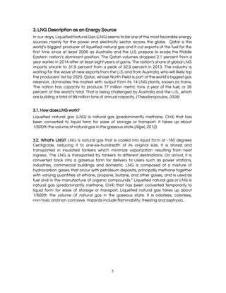  
3. LNG Description as an Energy Source  
In our days, Liquefied Natural Gas (LNG) seems to be one of the most favorable energy                               
sources mainly for the power and electricity sector across the globe. Qatar is the                           
world’s biggest producer of liquefied natural gas and it cut exports of the fuel for the                               
first time since at least 2006 as Australia and the U.S. prepare to erode the Middle                               
Eastern nation’s dominant position. The Qatari volumes dropped 2.1 percent from a                       
year earlier in 2014 after at least eight years of gains. The nation’s share of global LNG                                 
imports shrank to 31.9 percent from a peak of 32.9 percent in 2013. The industry is                               
waiting for the wave of new exports from the U.S. and from Australia, who will likely top                                 
the producers’ list by 2020. Qatar, whose North Field is part of the world’s biggest gas                               
reservoir, dominates the market with output from its 14 LNG plants, known as trains.                           
The nation has capacity to produce 77 million metric tons a year of the fuel, or 26                                 
percent of the world’s total. That is being challenged by Australia and the U.S., which                             
are building a total of 99 million tons of annual capacity. ​(Theodoropoulos, 2009) 
 
3.1. How does LNG work?  
Liquefied natural gas (LNG) is natural gas (predominantly methane, CH4) that has                       
been converted to liquid form for ease of storage or transport. It takes up about                             
1/600th the volume of natural gas in the gaseous state ​(Algel, 2012). 
 
3.2. What’s LNG? ​LNG is natural gas that is cooled into liquid form at -160 degrees                               
Centigrade, reducing it to one-six-hundredth of its original size. It is stored and                         
transported in insulated tankers which minimize vaporization resulting from heat                   
ingress. The LNG is transported by tankers to different destinations. On arrival, it is                           
converted back into a gaseous form for delivery to users such as power stations,                           
industries, commercial buildings and domestic. LNG is composed of a mixture of                       
hydrocarbon gases that occur with petroleum deposits, principally methane together                   
with varying quantities of ethane, propane, butane, and other gases, and is used as                           
fuel and in the manufacture of organic compounds.” Liquefied natural gas or LNG is                           
natural gas (predominantly methane, CH4) that has been converted temporarily to                     
liquid form for ease of storage or transport. Liquefied natural gas takes up about                           
1/600th the volume of natural gas in the gaseous state. It is odorless, colorless,                           
non-toxic and non-corrosive. Hazards include flammability, freezing and asphyxia. 
5 
 