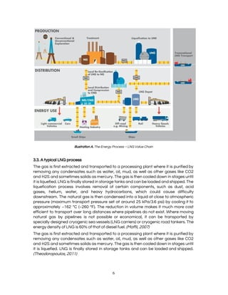  
 
Illustration A.​ The Energy Process – LNG Value Chain 
 
3.3. A typical LNG process 
The gas is first extracted and transported to a processing plant where it is purified by                               
removing any condensates such as water, oil, mud, as well as other gases like CO2                             
and H2S and sometimes solids as mercury. The gas is then cooled down in stages until                               
it is liquefied. LNG is finally stored in storage tanks and can be loaded and shipped. The                                 
liquefication process involves removal of certain components, such as dust, acid                     
gases, helium, water, and heavy hydrocarbons, which could cause difficulty                   
downstream. The natural gas is then condensed into a liquid at close to atmospheric                           
pressure (maximum transport pressure set at around 25 kPa/3.6 psi) by cooling it to                           
approximately −162 °C (−260 °F). The reduction in volume makes it much more cost                           
efficient to transport over long distances where pipelines do not exist. Where moving                         
natural gas by pipelines is not possible or economical, it can be transported by                           
specially designed cryogenic sea vessels (LNG carriers) or cryogenic road tankers. The                       
energy density of LNG is 60% of that of diesel fuel. ​(Maffii, 2007) 
The gas is first extracted and transported to a processing plant where it is purified by                               
removing any condensates such as water, oil, mud, as well as other gases like CO2                             
and H2S and sometimes solids as mercury. The gas is then cooled down in stages until                               
it is liquefied. LNG is finally stored in storage tanks and can be loaded and shipped.                               
(Theodoropoulos, 2011) 
 
6 
 